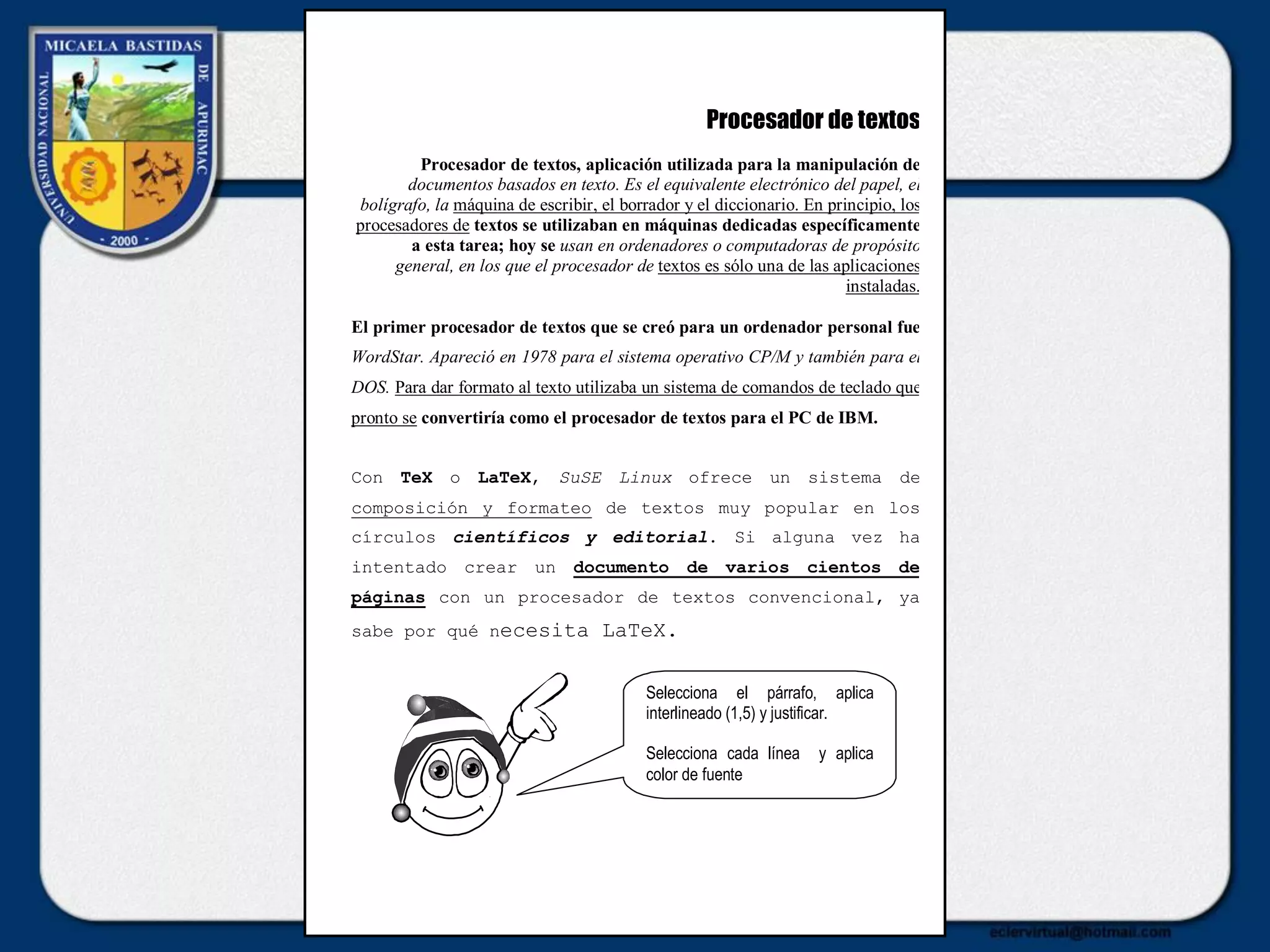 Procesador de textos
Procesador de textos, aplicación utilizada para la manipulación de
documentos basados en texto. Es el equivalente electrónico del papel, el
bolígrafo, la máquina de escribir, el borrador y el diccionario. En principio, los
procesadores de textos se utilizaban en máquinas dedicadas específicamente
a esta tarea; hoy se usan en ordenadores o computadoras de propósito
general, en los que el procesador de textos es sólo una de las aplicaciones
instaladas.
El primer procesador de textos que se creó para un ordenador personal fue
WordStar. Apareció en 1978 para el sistema operativo CP/M y también para el
DOS. Para dar formato al texto utilizaba un sistema de comandos de teclado que
pronto se convertiría como el procesador de textos para el PC de IBM.
Con TeX o LaTeX, SuSE Linux ofrece un sistema de
composición y formateo de textos muy popular en los
círculos científicos y editorial. Si alguna vez ha
intentado crear un documento de varios cientos de
páginas con un procesador de textos convencional, ya
sabe por qué necesita LaTeX.
Selecciona el párrafo, aplica
interlineado (1,5) y justificar.
Selecciona cada línea y aplica
color de fuente
 