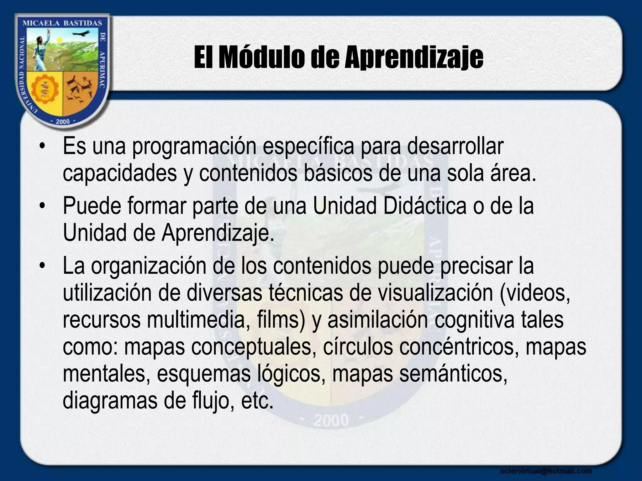 El Módulo de Aprendizaje
• Es una programación específica para desarrollar
capacidades y contenidos básicos de una sola área.
• Puede formar parte de una Unidad Didáctica o de la
Unidad de Aprendizaje.
• La organización de los contenidos puede precisar la
utilización de diversas técnicas de visualización (videos,
recursos multimedia, films) y asimilación cognitiva tales
como: mapas conceptuales, círculos concéntricos, mapas
mentales, esquemas lógicos, mapas semánticos,
diagramas de flujo, etc.
 