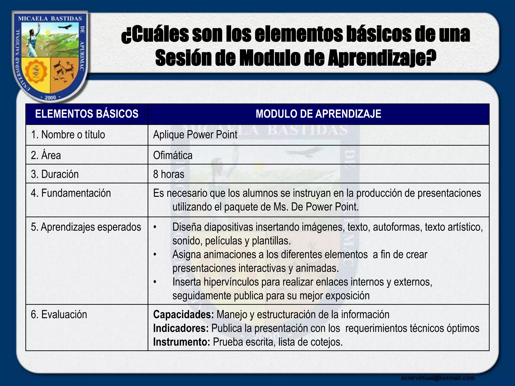 ¿Cuáles son los elementos básicos de una
Sesión de Modulo de Aprendizaje?
ELEMENTOS BÁSICOS MODULO DE APRENDIZAJE
1. Nombre o título Aplique Power Point
2. Área Ofimática
3. Duración 8 horas
4. Fundamentación Es necesario que los alumnos se instruyan en la producción de presentaciones
utilizando el paquete de Ms. De Power Point.
5. Aprendizajes esperados • Diseña diapositivas insertando imágenes, texto, autoformas, texto artístico,
sonido, películas y plantillas.
• Asigna animaciones a los diferentes elementos a fin de crear
presentaciones interactivas y animadas.
• Inserta hipervínculos para realizar enlaces internos y externos,
seguidamente publica para su mejor exposición
6. Evaluación Capacidades: Manejo y estructuración de la información
Indicadores: Publica la presentación con los requerimientos técnicos óptimos
Instrumento: Prueba escrita, lista de cotejos.
 