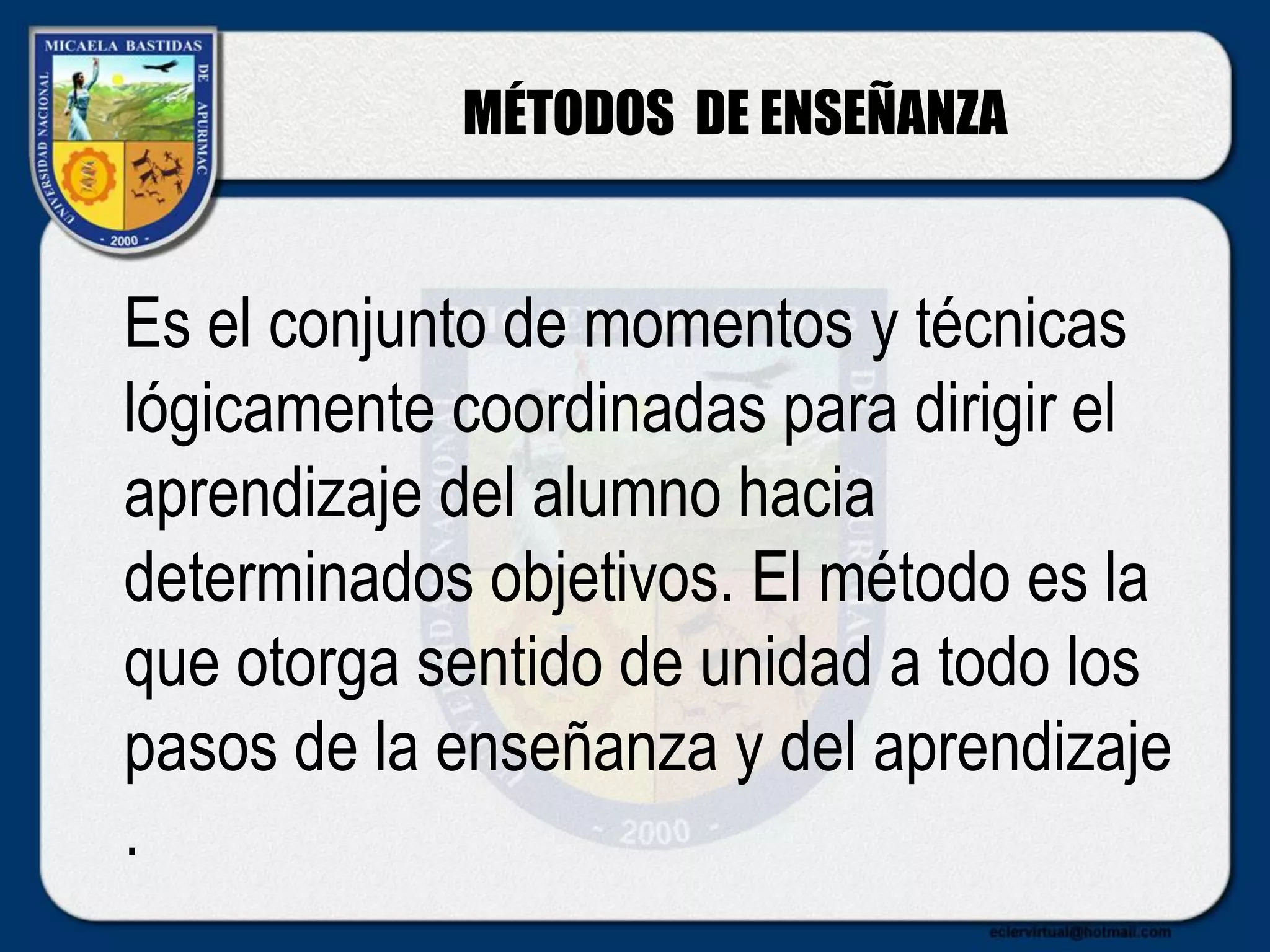 MÉTODOS DE ENSEÑANZA
Es el conjunto de momentos y técnicas
lógicamente coordinadas para dirigir el
aprendizaje del alumno hacia
determinados objetivos. El método es la
que otorga sentido de unidad a todo los
pasos de la enseñanza y del aprendizaje
.
 