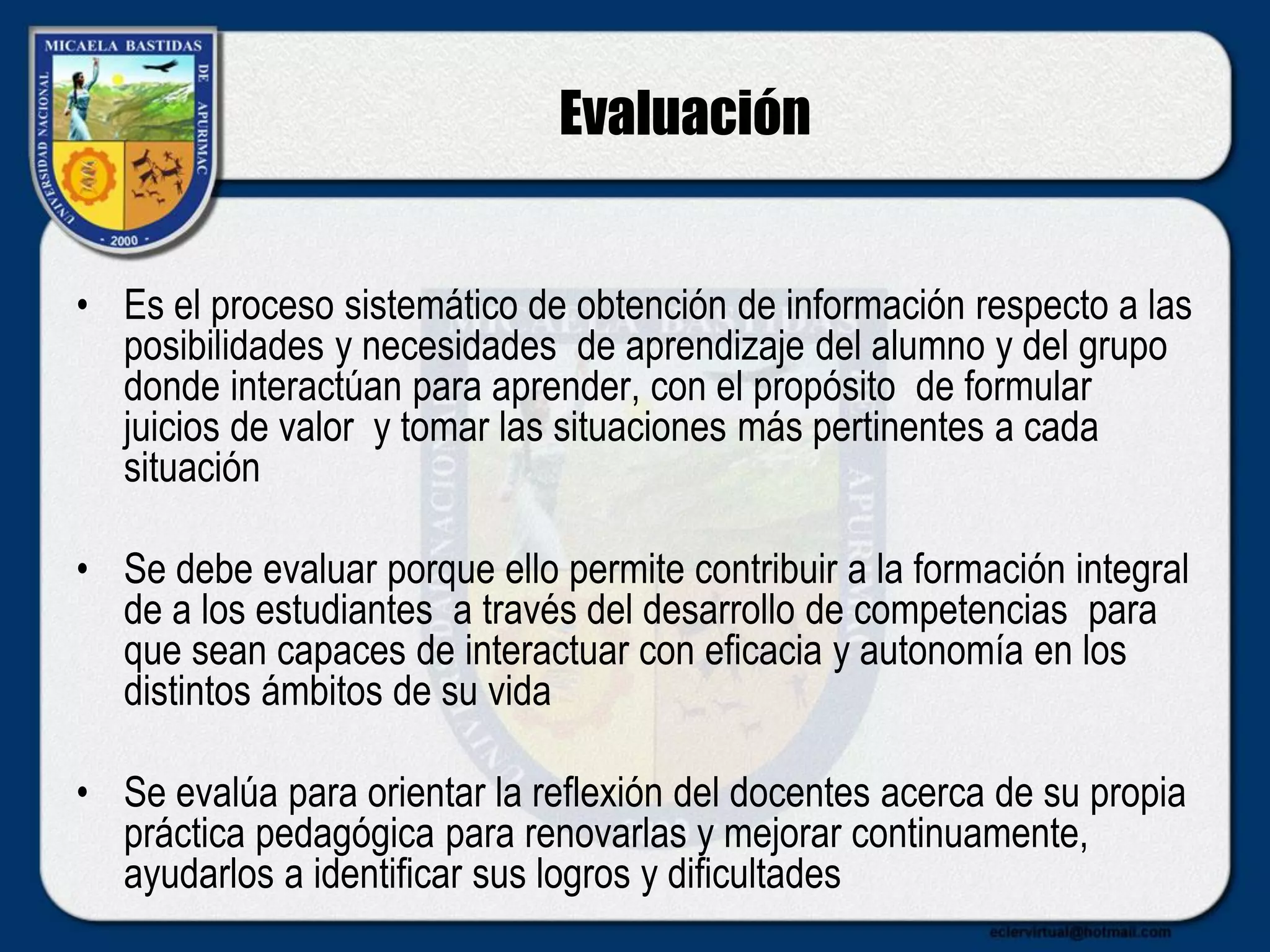 Evaluación
• Es el proceso sistemático de obtención de información respecto a las
posibilidades y necesidades de aprendizaje del alumno y del grupo
donde interactúan para aprender, con el propósito de formular
juicios de valor y tomar las situaciones más pertinentes a cada
situación
• Se debe evaluar porque ello permite contribuir a la formación integral
de a los estudiantes a través del desarrollo de competencias para
que sean capaces de interactuar con eficacia y autonomía en los
distintos ámbitos de su vida
• Se evalúa para orientar la reflexión del docentes acerca de su propia
práctica pedagógica para renovarlas y mejorar continuamente,
ayudarlos a identificar sus logros y dificultades
 