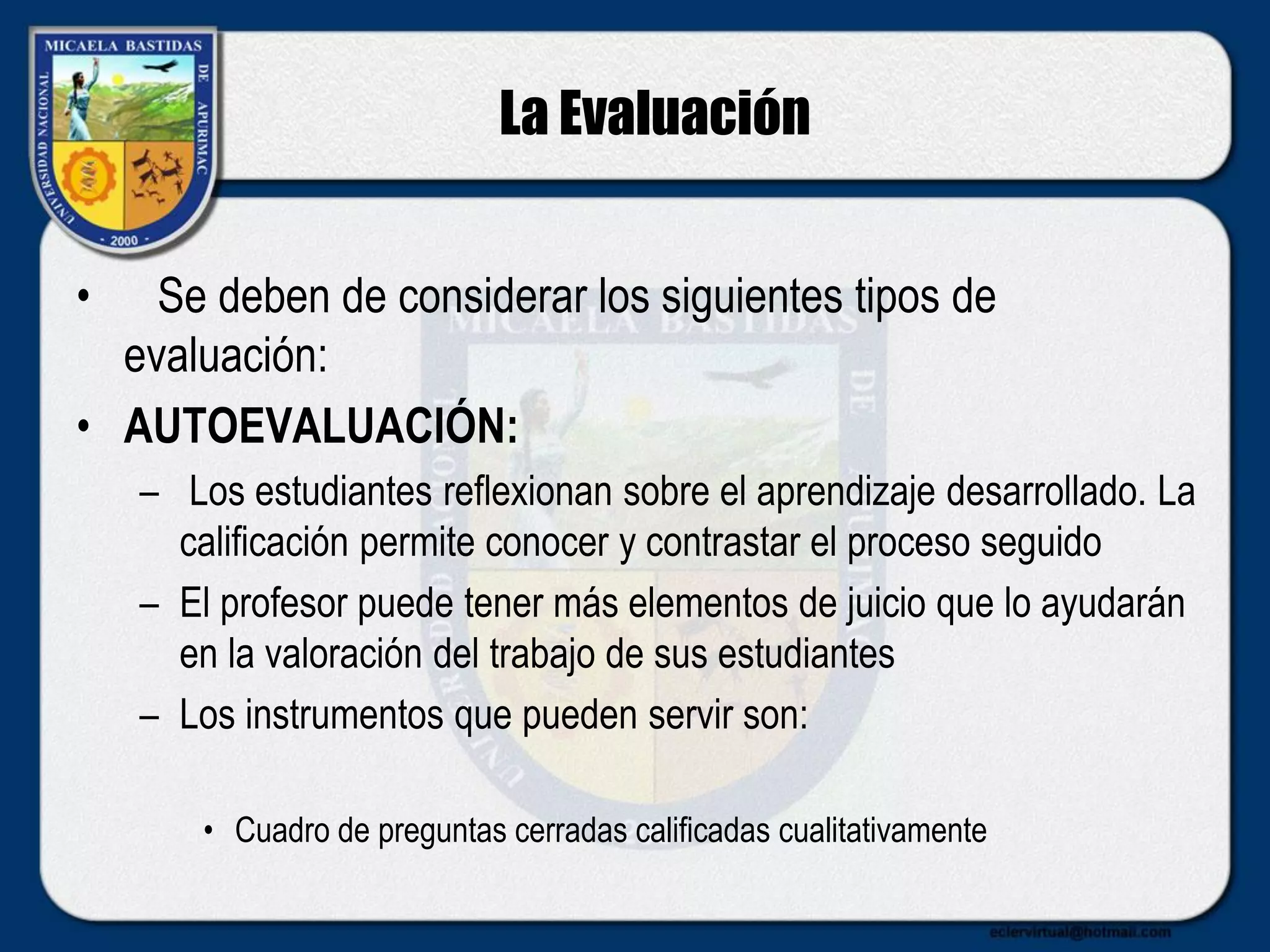 La Evaluación
• Se deben de considerar los siguientes tipos de
evaluación:
• AUTOEVALUACIÓN:
– Los estudiantes reflexionan sobre el aprendizaje desarrollado. La
calificación permite conocer y contrastar el proceso seguido
– El profesor puede tener más elementos de juicio que lo ayudarán
en la valoración del trabajo de sus estudiantes
– Los instrumentos que pueden servir son:
• Cuadro de preguntas cerradas calificadas cualitativamente
 