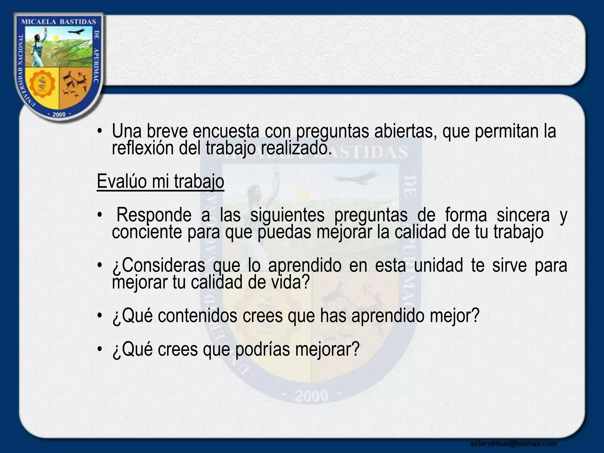 • Una breve encuesta con preguntas abiertas, que permitan la
reflexión del trabajo realizado.
Evalúo mi trabajo
• Responde a las siguientes preguntas de forma sincera y
conciente para que puedas mejorar la calidad de tu trabajo
• ¿Consideras que lo aprendido en esta unidad te sirve para
mejorar tu calidad de vida?
• ¿Qué contenidos crees que has aprendido mejor?
• ¿Qué crees que podrías mejorar?
 