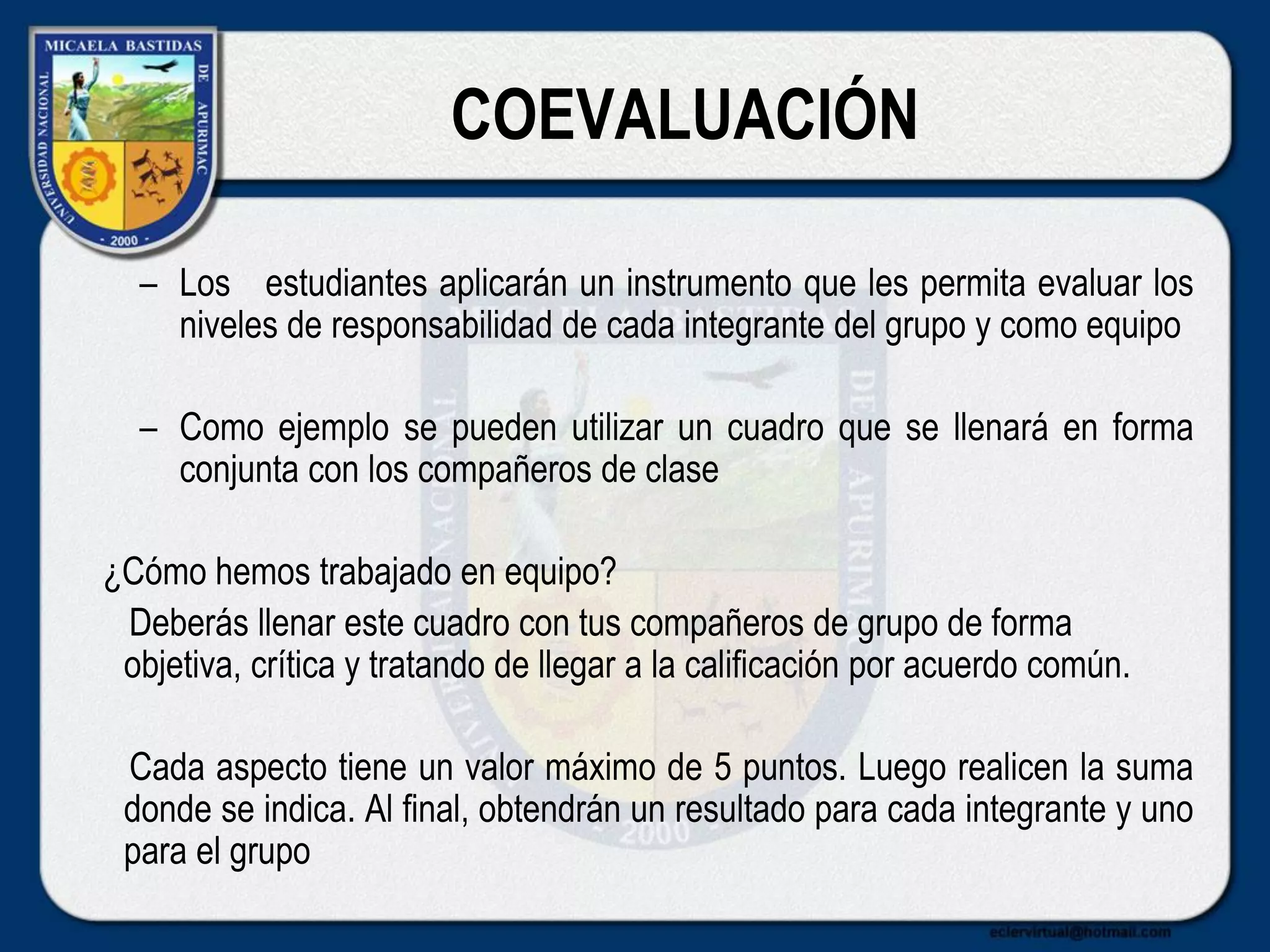COEVALUACIÓN
– Los estudiantes aplicarán un instrumento que les permita evaluar los
niveles de responsabilidad de cada integrante del grupo y como equipo
– Como ejemplo se pueden utilizar un cuadro que se llenará en forma
conjunta con los compañeros de clase
¿Cómo hemos trabajado en equipo?
Deberás llenar este cuadro con tus compañeros de grupo de forma
objetiva, crítica y tratando de llegar a la calificación por acuerdo común.
Cada aspecto tiene un valor máximo de 5 puntos. Luego realicen la suma
donde se indica. Al final, obtendrán un resultado para cada integrante y uno
para el grupo
 