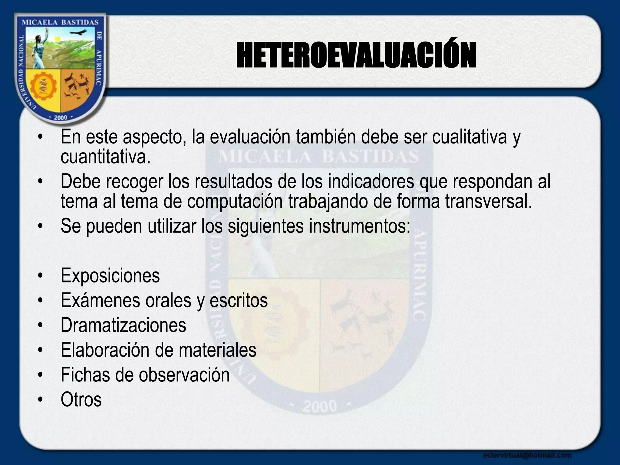 HETEROEVALUACIÓN
• En este aspecto, la evaluación también debe ser cualitativa y
cuantitativa.
• Debe recoger los resultados de los indicadores que respondan al
tema al tema de computación trabajando de forma transversal.
• Se pueden utilizar los siguientes instrumentos:
• Exposiciones
• Exámenes orales y escritos
• Dramatizaciones
• Elaboración de materiales
• Fichas de observación
• Otros
 