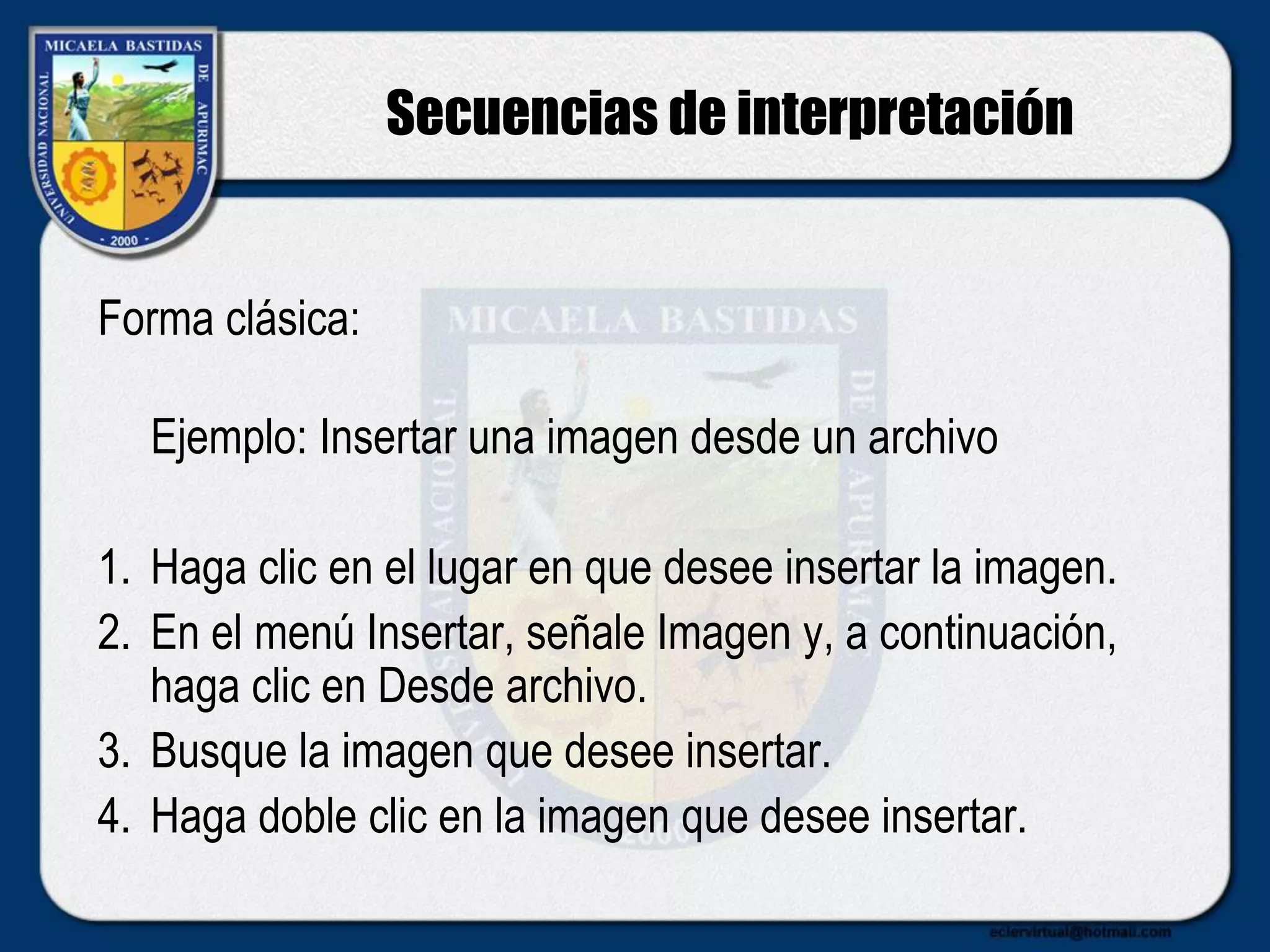 Secuencias de interpretación
Forma clásica:
Ejemplo: Insertar una imagen desde un archivo
1. Haga clic en el lugar en que desee insertar la imagen.
2. En el menú Insertar, señale Imagen y, a continuación,
haga clic en Desde archivo.
3. Busque la imagen que desee insertar.
4. Haga doble clic en la imagen que desee insertar.
 