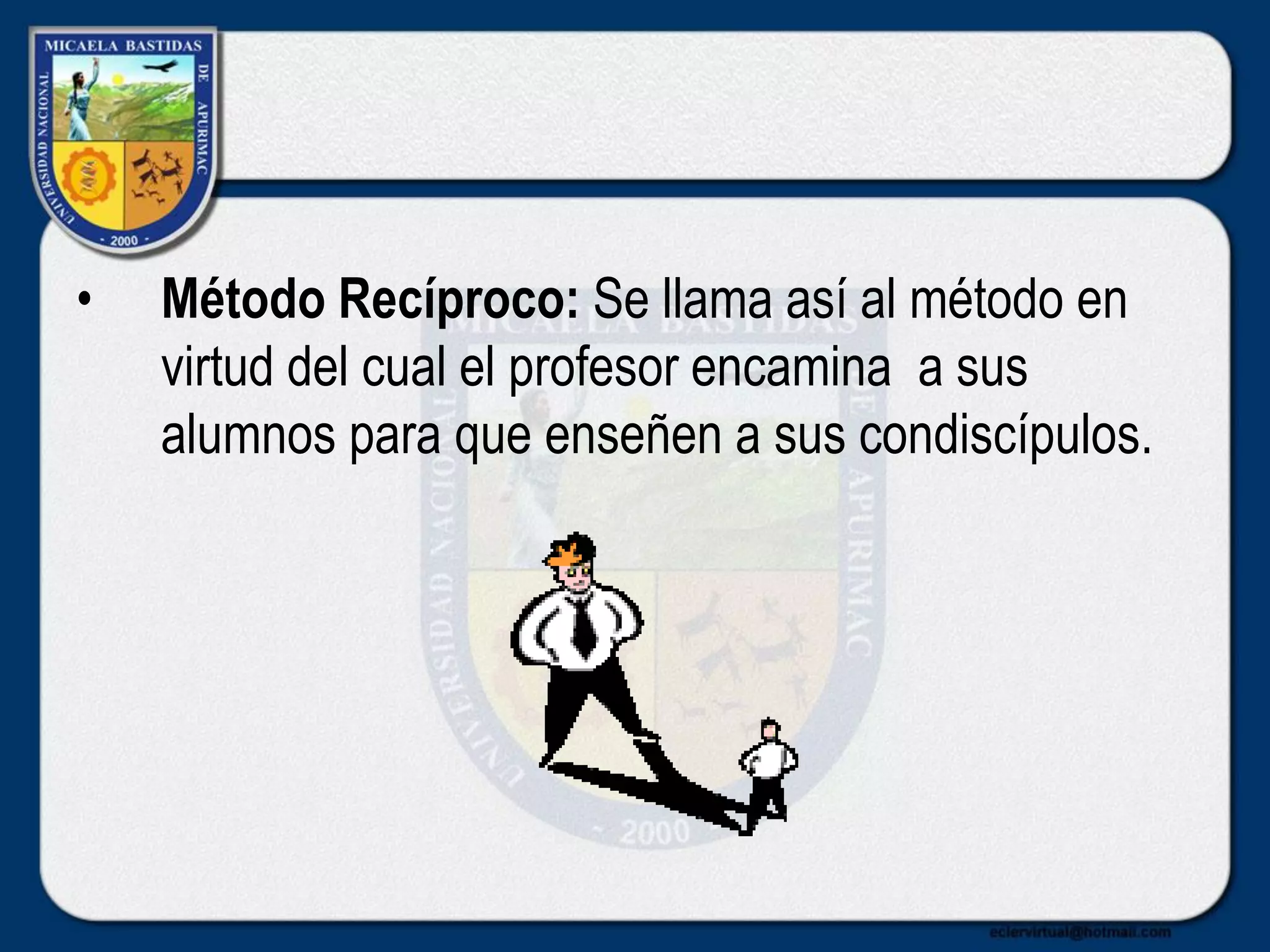 • Método Recíproco: Se llama así al método en
virtud del cual el profesor encamina a sus
alumnos para que enseñen a sus condiscípulos.
 