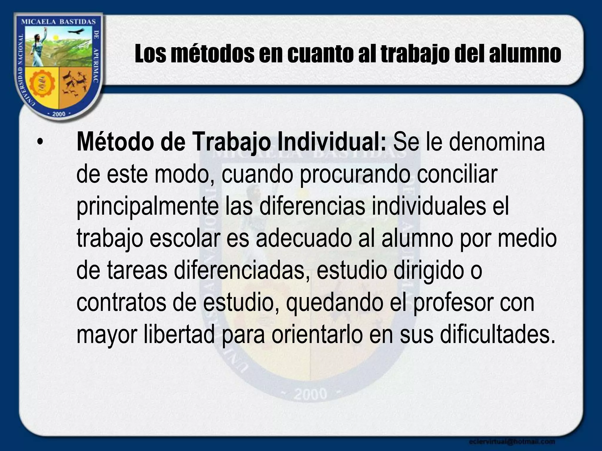 Los métodos en cuanto al trabajo del alumno
• Método de Trabajo Individual: Se le denomina
de este modo, cuando procurando conciliar
principalmente las diferencias individuales el
trabajo escolar es adecuado al alumno por medio
de tareas diferenciadas, estudio dirigido o
contratos de estudio, quedando el profesor con
mayor libertad para orientarlo en sus dificultades.
 