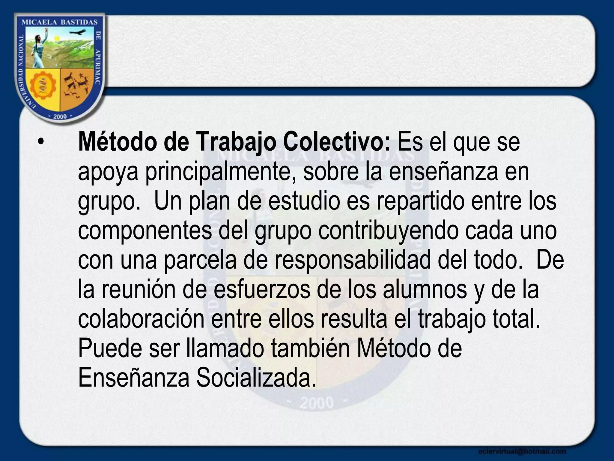 • Método de Trabajo Colectivo: Es el que se
apoya principalmente, sobre la enseñanza en
grupo. Un plan de estudio es repartido entre los
componentes del grupo contribuyendo cada uno
con una parcela de responsabilidad del todo. De
la reunión de esfuerzos de los alumnos y de la
colaboración entre ellos resulta el trabajo total.
Puede ser llamado también Método de
Enseñanza Socializada.
 
