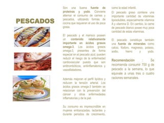 PESCADOSSon una buena fuente de proteínas y yodo. Conviene alternar el consumo de carnes y pescados, utilizando formas de cocina que requieran el uso de poca grasa.El pescado y el marisco poseen un contenido relativamente importante en ácidos grasos omega-3. Los ácidos grasos omega-3, presentes de forma especial en el pescado azul, pueden reducir el riesgo de la enfermedad cardiovascular puesto que son antitrombóticos, antiinflamatorios y vasodilatadores. Además mejoran el perfil lipídico y reducen la tensión arterial. Los ácidos grasos omega-3 también se relacionan con la prevención del cáncer y otras enfermedades inflamatorias y de la piel. Su consumo es imprescindible en mujeres embarazadas, lactantes y durante periodos de crecimiento, como la edad infantil. 	El pescado graso contiene una importante cantidad de vitaminas liposolubles, especialmente vitamina A y vitamina D. En cambio, la carne de pescado blanco posee muy poca cantidad de estas vitaminas. El pescado constituye también una fuente de minerales como calcio, fósforo, magnesio, potasio, sodio, hierro y yodo.Recomendación : Se recomienda consumir 700 g de pescado a la semana, lo que equivale a unas tres o cuatro raciones semanales.