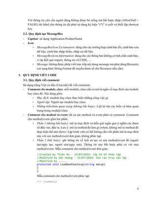 4
Với thông tin yêu cầu người dùng không được bỏ trống mà bắt buộc nhập (AllowNull =
FALSE) thì label cho thông tin đó phải sử dụng ký hiệu “(*)” ở cuối và thiết lập shortcut
key.
2.2. Quy định tạo MessageBox
- Caption: sử dụng Application.ProductName
- Icon:
+ MessageBoxIcon.Exclamation: dùng cho các trường hợp cảnh báo lỗi, cảnh báo xóa
dữ liệu, cảnh báo nhập thiếu, nhập sai dữ liệu.
+ MessageBoxIcon.Information: dùng cho các thông báo không có tính chất cảnh báo,
ví dụ Kết quả import, thông tin về CSDL, …
+ Message: không được phép viết trực tiếp nội dung message mà phải dùng Resource
(sử sụng hàm String.Format để truyền tham số cho Resource nếu cần).
3. QUY ĐỊNH VIẾT CODE
3.1. Quy định viết comment
Sử dụng tiếng Việt có dấu (Unicode) để viết comment.
- Comment cho module, class: mỗi module, class cần có mô tả ngắn về mục đích của module
hay class đó. Nội dung gồm:
+ Mục đích: module hay class thực hiện những công việc gì.
+ Người lập: Người tạo module hay class.
+ Những biến/hàm quan trọng (không bắt buộc): Liệt kê tên các biến và hàm quan
trọng trong module/class.
- Comment cho method và event: tất cả các method và event phải có comment. Comment
cho method/event gồm hai phần:
+ Phần 1 (không bắt buộc): mô tả mục đích và diễn giải ngắn gọn ý nghĩa các tham
số đầu vào, đầu ra. Lưu ý: mô tả method đó làm gì (what), không mô tả method đó
thực hiện thế nào (how). Lập trình viên có thể không cần viết phần mô tả mục đích
này với các method/event đơn giản, không phức tạp.
+ Phần 2 (bắt buộc): ghi thông tin về lịch sử tạo và sửa method/event đó (người
tạo/ngày tạo, người sửa/ngày sửa). Thông tin này bắt buộc phải có với mọi
method/event. Mẫu comment cho method/event đơn giản:
//Created by Thiện An - 21/07/2014: Lấy DS HS theo lớp
//Modified by Văn Hoàng - 22/07/2014: Sửa câu truy vấn SQL
//Modified by .....
protected void LoadDanhSachLop(string maLop)
{
}
Mẫu comment cho method/event phức tạp:
/// <summary>
 