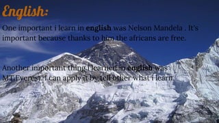 English:
One important i learn in english was Nelson Mandela . It's
important because thanks to him the africans are free.
Another important thing i learned in english was
MT.Everest. I can apply it by tell other what i learn.
 