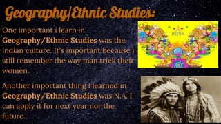 Geography/Ethnic Studies:
One important i learn in
Geography/Ethnic Studies was the
indian culture. It's important because i
still remember the way man trick their
women.
Another important thing i learned in
Geography/Ethnic Studies was N.A. I
can apply it for next year nor the
future.
 