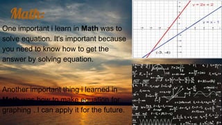 Math:
One important i learn in Math was to
solve equation. It's important because
you need to know how to get the
answer by solving equation.
Another important thing i learned in
Math was how to make equation for
graphing . I can apply it for the future.
 