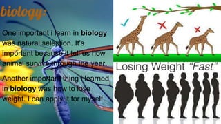biology:
One important i learn in biology
was natural selection. It's
important because it tell us how
animal survive through the year.
Another important thing i learned
in biology was how to lose
weight. I can apply it for myself
 