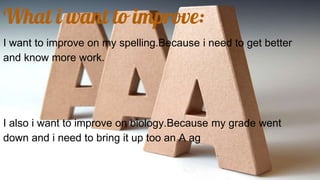 What i want to improve:
I want to improve on my spelling.Because i need to get better
and know more work.
I also i want to improve on biology.Because my grade went
down and i need to bring it up too an A ag
 