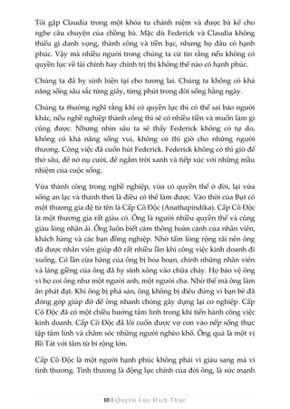 10 | Quyền Lực Đích Thực
Tôi gặp Claudia trong một khóa tu chánh niệm và được bà kể cho
nghe câu chuyện của chồng bà. Mặc dù Federick và Claudia không
thiếu gì danh vọng, thành công và tiền bạc, nhưng họ đâu có hạnh
phúc. Vậy mà nhiều người trong chúng ta cứ tin rằng nếu không có
quyền lực về tài chính hay chính trị thì không thể nào có hạnh phúc.
Chúng ta đã hy sinh hiện tại cho tương lai. Chúng ta không có khả
năng sống sâu sắc từng giây, từng phút trong đời sống hằng ngày.
Chúng ta thường nghĩ rằng khi có quyền lực thì có thể sai bảo người
khác, nếu nghề nghiệp thành công thì sẽ có nhiều tiền và muốn làm gì
cũng được. Nhưng nhìn sâu ta sẽ thấy Federick không có tự do,
không có khả năng sống vui, không có thì giờ cho những người
thương. Công việc đã cuốn hút Federick. Federick không có thì giờ để
thở sâu, để nở nụ cười, để ngắm trời xanh và tiếp xúc với những mầu
nhiệm của cuộc sống.
Vừa thành công trong nghề nghiệp, vừa có quyền thế ở đời, lại vừa
sống an lạc và thảnh thơi là điều có thể làm được. Vào thời của Bụt có
một thương gia đệ tử tên là Cấp Cô Độc (Anathapindika). Cấp Cô Độc
là một thương gia rất giàu có. Ông là người nhiều quyền thế và cũng
giàu lòng nhân ái. Ông luôn biết cảm thông hoàn cảnh của nhân viên,
khách hàng và các bạn đồng nghiệp. Nhờ tấm lòng rộng rãi nên ông
đã được nhân viên giúp đỡ rất nhiều lần khi công việc kinh doanh đi
xuống. Có lần cửa hàng của ông bị hỏa hoạn, chính những nhân viên
và láng giềng của ông đã hy sinh xông vào chữa cháy. Họ bảo vệ ông
vì họ coi ông như một người anh, một người cha. Nhờ thế mà ông làm
ăn phát đạt. Khi ông bị phá sản, ông không bị điêu đứng vì bạn bè đã
đóng góp giúp đỡ để ông nhanh chóng gây dựng lại cơ nghiệp. Cấp
Cô Độc đã có một chiều hướng tâm linh trong khi tiến hành công việc
kinh doanh. Cấp Cô Độc đã lôi cuốn được vợ con vào nếp sống thực
tập tâm linh và chăm sóc những người nghèo khổ. Ông quả là một vị
Bồ Tát với tâm từ bi rộng lớn.
Cấp Cô Độc là một người hạnh phúc không phải vì giàu sang mà vì
tình thương. Tình thương là động lực chính của đời ông, là sức mạnh
 