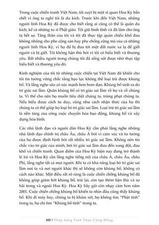 102 | Thắp Sáng Tỉnh Thức Cộng Đồng
Trong cuộc chiến tranh Việt Nam, tôi suýt bị một sĩ quan Hoa Kỳ bắn
chết vì ông ta nghi tôi là du kích. Trước khi đến Việt Nam, những
người lính Hoa Kỳ đã được cho biết rằng ai cũng có thể là quân du
kích, kể cả những tu sĩ Phật giáo. Tôi giữ bình tĩnh và đã làm cho ông
ta hết sợ. Tăng thân của tôi và tôi đã thực tập quán chiếu khổ đau
không những cho phe cộng sản hay phe chống cộng mà của cả những
người lính Hoa Kỳ, vì họ đã bị đưa tới một đất nước xa lạ để giết
người và bị giết. Tôi không hận thù bởi vì tôi có hiểu biết và thương
yêu. Rất nhiều người trong chúng tôi đã sống sót được nhờ thực tập
hiểu biết và thương yêu đó.
Kinh nghiệm của tôi từ những cuộc chiến tại Việt Nam đã khiến cho
tôi tin tưởng vững chắc rằng bạo lực không thể loại trừ được khủng
bố. Và lắng nghe sâu có sức mạnh hơn bom đạn. Khủng bố sinh ra do
tri giác sai lầm. Quân khủng bố có tri giác sai lầm về họ và về chúng
ta. Vì thế cho nên họ muốn tiêu diệt chúng ta, trừng phạt chúng ta.
Nếu hiểu được cách tư duy, cũng như cách nhận thức của họ thì
chúng ta có thể giúp họ loại bỏ tri giác sai lầm. Loại trừ tri giác sai lầm
là nền tảng của công cuộc chuyển hóa bạo động, khủng bố và xây
dựng hòa bình.
Các nhà lãnh đạo và người dân Hoa Kỳ cần phải lắng nghe những
nhà lãnh đạo chính trị châu Âu, châu Á bởi vì cảm xúc và tư tưởng
của họ được định hình bởi rất nhiều tri giác sai lầm. Không nên tin
chắc vào tri giác của mình, bởi tri giác sai lầm đưa đến xung đột, đau
khổ và chiến tranh. Quan điểm của Hoa Kỳ hiện nay đang trở thành
lẻ loi và Hoa Kỳ cần lắng nghe tiếng nói của châu Á, châu Âu, châu
Phi, lắng nghe tất cả mọi người. Khi ta có khả năng loại bỏ tri giác sai
lầm nơi ta và nơi người khác thì sẽ không còn khủng bố, không có
cách nào khác. Một điều rất rõ ràng là cuộc chiến chống khủng bố đã
không giúp giảm bớt khủng bố, trái lại, còn tạo thêm hận thù và sợ
hãi trong và ngoài Hoa Kỳ. Hoa Kỳ bây giờ còn nhạy cảm hơn năm
2001. Cuộc chiến chống khủng bố khiến ta nhìn đâu cũng thấy khủng
bố. Khi đi máy bay, chúng ta bị khám xét, họ không tìm “Phật tính”
trong ta, họ chỉ tìm “Khủng bố tính” trong ta.
 