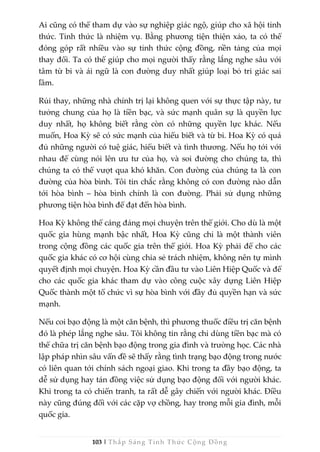 103 | Thắp Sáng Tỉnh Thức Cộng Đồng
Ai cũng có thể tham dự vào sự nghiệp giác ngộ, giúp cho xã hội tỉnh
thức. Tỉnh thức là nhiệm vụ. Bằng phương tiện thiện xảo, ta có thể
đóng góp rất nhiều vào sự tỉnh thức cộng đồng, nền tảng của mọi
thay đổi. Ta có thể giúp cho mọi người thấy rằng lắng nghe sâu với
tâm từ bi và ái ngữ là con đường duy nhất giúp loại bỏ tri giác sai
lầm.
Rủi thay, những nhà chính trị lại không quen với sự thực tập này, tư
tưởng chung của họ là tiền bạc, và sức mạnh quân sự là quyền lực
duy nhất, họ không biết rằng còn có những quyền lực khác. Nếu
muốn, Hoa Kỳ sẽ có sức mạnh của hiểu biết và từ bi. Hoa Kỳ có quá
đủ những người có tuệ giác, hiểu biết và tình thương. Nếu họ tới với
nhau để cùng nói lên ưu tư của họ, và soi đường cho chúng ta, thì
chúng ta có thể vượt qua khó khăn. Con đường của chúng ta là con
đường của hòa bình. Tôi tin chắc rằng không có con đường nào dẫn
tới hòa bình – hòa bình chính là con đường. Phải sử dụng những
phương tiện hòa bình để đạt đến hòa bình.
Hoa Kỳ không thể cáng đáng mọi chuyện trên thế giới. Cho dù là một
quốc gia hùng mạnh bậc nhất, Hoa Kỳ cũng chỉ là một thành viên
trong cộng đồng các quốc gia trên thế giới. Hoa Kỳ phải để cho các
quốc gia khác có cơ hội cùng chia sẻ trách nhiệm, không nên tự mình
quyết định mọi chuyện. Hoa Kỳ cần đầu tư vào Liên Hiệp Quốc và để
cho các quốc gia khác tham dự vào công cuộc xây dựng Liên Hiệp
Quốc thành một tổ chức vì sự hòa bình với đầy đủ quyền hạn và sức
mạnh.
Nếu coi bạo động là một căn bệnh, thì phương thuốc điều trị căn bệnh
đó là phép lắng nghe sâu. Tôi không tin rằng chỉ dùng tiền bạc mà có
thể chữa trị căn bệnh bạo động trong gia đình và trường học. Các nhà
lập pháp nhìn sâu vấn đề sẽ thấy rằng tình trạng bạo động trong nước
có liên quan tới chính sách ngoại giao. Khi trong ta đầy bạo động, ta
dễ sử dụng hay tán đồng việc sử dụng bạo động đối với người khác.
Khi trong ta có chiến tranh, ta rất dễ gây chiến với người khác. Điều
này cũng đúng đối với các cặp vợ chồng, hay trong mỗi gia đình, mỗi
quốc gia.
 
