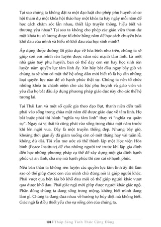104 | Thắp Sáng Tỉnh Thức Cộng Đồng
Tại sao chúng ta không đặt ra một đạo luật cho phép phụ huynh có cơ
hội tham dự một khóa hội thảo hay một khóa tu bảy ngày mỗi năm để
học cách chăm sóc lẫn nhau, thiết lập truyền thông, hiểu biết và
thương yêu nhau? Tại sao ta không cho phép các giáo viên tham dự
một khóa tu có lương được tổ chức hằng năm để học cách chuyển hóa
khổ đau của mình và hiểu rõ khổ đau của học sinh mình?
Áp dụng được đường lối giáo dục về hòa bình như trên, chúng ta sẽ
giúp con em mình rèn luyện được năm sức mạnh tâm linh. Là một
nhà giáo hay phụ huynh, bạn có thể dạy con em hay học sinh rèn
luyện năm quyền lực tâm linh ấy. Xin hãy bắt đầu ngay bây giờ và
chúng ta sẽ sớm có một thế hệ công dân mới biết rõ là họ cần những
loại quyền lực nào để có hạnh phúc thật sự. Chúng ta nên tổ chức
những khóa tu chánh niệm cho các bậc phụ huynh và giáo viên và
yêu cầu họ bắt đầu áp dụng phương pháp giáo dục này cho các thế hệ
tương lai.
Tại Thái Lan và một số quốc gia theo đạo Bụt, thanh niên đến tuổi
phải vào sống trong chùa một năm để được giáo dục về tâm linh. Họ
bắt buộc phải thi hành “nghĩa vụ tâm linh” thay vì “nghĩa vụ quân
sự”. Ngay cả vị thái tử cũng phải vào sống trong chùa một năm trước
khi lên ngôi vua. Đây là một truyền thống đẹp. Nhưng bây giờ,
khoảng thời gian ấy đã giảm xuống còn có một tháng hay vài tuần lễ,
không đủ dài. Tôi vẫn mơ ước có thể thành lập một Học viện Hòa
bình (Peace Institute) để cho những người trẻ trước khi lập gia đình
đến học những phương pháp cụ thể để xây dựng một gia đình hạnh
phúc và an lành, cha mẹ mà hạnh phúc thì con cái sẽ hạnh phúc.
Nếu bản thân ta không rèn luyện các quyền lực tâm linh ấy thì làm
sao có thể giúp được con của mình chứ đừng nói là giúp người khác.
Phải vượt qua bên kia bờ khổ đau mới có thể giúp người khác vượt
qua được khổ đau. Phải giác ngộ mới giúp được người khác giác ngộ.
Phần đông chúng ta đang sống trong mộng, không biết mình đang
làm gì. Chúng ta đang đưa nhau về hướng tự hủy diệt mà không biết.
Giác ngộ là điều thiết yếu cho sự sống còn của chúng ta.
 