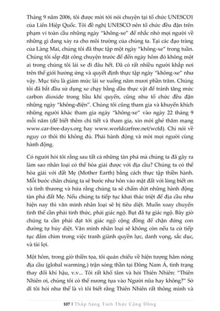 107 | Thắp Sáng Tỉnh Thức Cộng Đồng
Tháng 9 năm 2006, tôi được mời tới nói chuyện tại tổ chức UNESCO1
của Liên Hiệp Quốc. Tôi đề nghị UNESCO nên tổ chức đều đặn trên
phạm vi toàn cầu những ngày “không-xe” để nhắc nhở mọi người về
những gì đang xảy ra cho môi trường của chúng ta. Tại các đạo tràng
của Làng Mai, chúng tôi đã thực tập một ngày “không-xe” trong tuần.
Chúng tôi sắp đặt công chuyện trước để đến ngày hôm đó không một
ai trong chúng tôi lái xe đi đâu hết. Đã có rất nhiều người khắp nơi
trên thế giới hưởng ứng và quyết định thực tập ngày “không-xe” như
vậy. Mục tiêu là giảm mức lái xe xuống năm mươi phần trăm. Chúng
tôi đã bắt đầu sử dụng xe chạy bằng dầu thực vật để tránh tăng mức
carbon dioxide trong bầu khí quyển, cũng như tổ chức đều đặn
những ngày “không-điện”. Chúng tôi cũng tham gia và khuyến khích
những người khác tham gia ngày “không-xe” vào ngày 22 tháng 9
mỗi năm (để biết thêm chi tiết và tham gia, xin mời ghé thăm mạng
www.car-free-days.org hay www.worldcarfree.net/wcfd). Chỉ nói về
nguy cơ thôi thì không đủ. Phải hành động và mời mọi người cùng
hành động.
Có người hỏi tôi rằng sau tất cả những tàn phá mà chúng ta đã gây ra
làm sao nhân loại có thể hòa giải được với địa cầu? Chúng ta có thể
hòa giải với đất Mẹ (Mother Earth) bằng cách thực tập thiền hành.
Mỗi bước chân chúng ta sẽ bước như hôn vào mặt đất với lòng biết ơn
và tình thương và hứa rằng chúng ta sẽ chấm dứt những hành động
tàn phá đất Mẹ. Nếu chúng ta tiếp tục khai thác triệt để địa cầu như
hiện nay thì văn minh nhân loại sẽ bị tiêu diệt. Muốn xoay chuyển
tình thế cần phải tỉnh thức, phải giác ngộ. Bụt đã tự giác ngộ. Bây giờ
chúng ta cần phải đạt tới giác ngộ cộng đồng để chặn đứng con
đường tự hủy diệt. Văn minh nhân loại sẽ không còn nếu ta cứ tiếp
tục đắm chìm trong việc tranh giành quyền lực, danh vọng, sắc dục,
và tài lợi.
Một hôm, trong giờ thiền tọa, tôi quán chiếu về hiện tượng hâm nóng
địa cầu (global warming,) trận sóng thần tại Đông Nam Á, tình trạng
thay đổi khí hậu, v.v... Tôi rất khổ tâm và hỏi Thiên Nhiên: “Thiên
Nhiên ơi, chúng tôi có thể nương tựa vào Người nữa hay không?” Sở
dĩ tôi hỏi như thế là vì tôi biết rằng Thiên Nhiên rất thông minh và
 