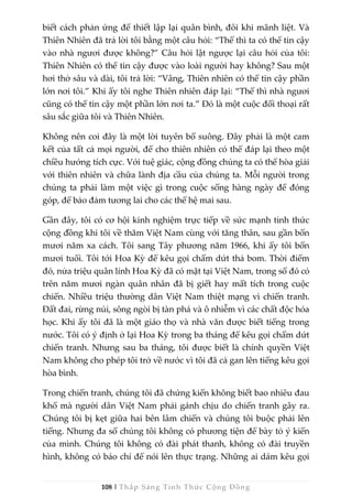 108 | Thắp Sáng Tỉnh Thức Cộng Đồng
biết cách phản ứng để thiết lập lại quân bình, đôi khi mãnh liệt. Và
Thiên Nhiên đã trả lời tôi bằng một câu hỏi: “Thế thì ta có thể tin cậy
vào nhà ngươi được không?” Câu hỏi lật ngược lại câu hỏi của tôi:
Thiên Nhiên có thể tin cậy được vào loài người hay không? Sau một
hơi thở sâu và dài, tôi trả lời: “Vâng, Thiên nhiên có thể tin cậy phần
lớn nơi tôi.” Khi ấy tôi nghe Thiên nhiên đáp lại: “Thế thì nhà ngươi
cũng có thể tin cậy một phần lớn nơi ta.” Đó là một cuộc đối thoại rất
sâu sắc giữa tôi và Thiên Nhiên.
Không nên coi đây là một lời tuyên bố suông. Đây phải là một cam
kết của tất cả mọi người, để cho thiên nhiên có thể đáp lại theo một
chiều hướng tích cực. Với tuệ giác, cộng đồng chúng ta có thể hòa giải
với thiên nhiên và chữa lành địa cầu của chúng ta. Mỗi người trong
chúng ta phải làm một việc gì trong cuộc sống hàng ngày để đóng
góp, để bảo đảm tương lai cho các thế hệ mai sau.
Gần đây, tôi có cơ hội kinh nghiệm trực tiếp về sức mạnh tỉnh thức
cộng đồng khi tôi về thăm Việt Nam cùng với tăng thân, sau gần bốn
mươi năm xa cách. Tôi sang Tây phương năm 1966, khi ấy tôi bốn
mươi tuổi. Tôi tới Hoa Kỳ để kêu gọi chấm dứt thả bom. Thời điểm
đó, nửa triệu quân lính Hoa Kỳ đã có mặt tại Việt Nam, trong số đó có
trên năm mươi ngàn quân nhân đã bị giết hay mất tích trong cuộc
chiến. Nhiều triệu thường dân Việt Nam thiệt mạng vì chiến tranh.
Đất đai, rừng núi, sông ngòi bị tàn phá và ô nhiễm vì các chất độc hóa
học. Khi ấy tôi đã là một giáo thọ và nhà văn được biết tiếng trong
nước. Tôi có ý định ở lại Hoa Kỳ trong ba tháng để kêu gọi chấm dứt
chiến tranh. Nhưng sau ba tháng, tôi được biết là chính quyền Việt
Nam không cho phép tôi trở về nước vì tôi đã cả gan lên tiếng kêu gọi
hòa bình.
Trong chiến tranh, chúng tôi đã chứng kiến không biết bao nhiêu đau
khổ mà người dân Việt Nam phải gánh chịu do chiến tranh gây ra.
Chúng tôi bị kẹt giữa hai bên lâm chiến và chúng tôi buộc phải lên
tiếng. Nhưng đa số chúng tôi không có phương tiện để bày tỏ ý kiến
của mình. Chúng tôi không có đài phát thanh, không có đài truyền
hình, không có báo chí để nói lên thực trạng. Những ai dám kêu gọi
 