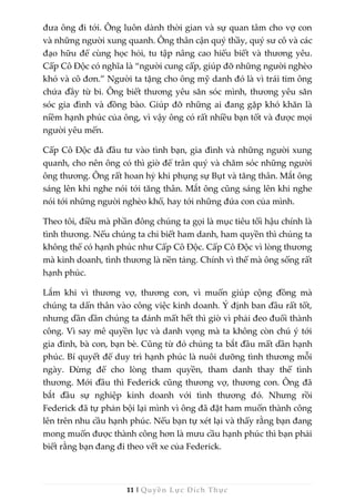 11 | Quyền Lực Đích Thực
đưa ông đi tới. Ông luôn dành thời gian và sự quan tâm cho vợ con
và những người xung quanh. Ông thân cận quý thầy, quý sư cô và các
đạo hữu để cùng học hỏi, tu tập nâng cao hiểu biết và thương yêu.
Cấp Cô Độc có nghĩa là “người cung cấp, giúp đỡ những người nghèo
khó và cô đơn.” Người ta tặng cho ông mỹ danh đó là vì trái tim ông
chứa đầy từ bi. Ông biết thương yêu săn sóc mình, thương yêu săn
sóc gia đình và đồng bào. Giúp đỡ những ai đang gặp khó khăn là
niềm hạnh phúc của ông, vì vậy ông có rất nhiều bạn tốt và được mọi
người yêu mến.
Cấp Cô Độc đã đầu tư vào tình bạn, gia đình và những người xung
quanh, cho nên ông có thì giờ để trân quý và chăm sóc những người
ông thương. Ông rất hoan hỷ khi phụng sự Bụt và tăng thân. Mắt ông
sáng lên khi nghe nói tới tăng thân. Mắt ông cũng sáng lên khi nghe
nói tới những người nghèo khổ, hay tới những đứa con của mình.
Theo tôi, điều mà phần đông chúng ta gọi là mục tiêu tối hậu chính là
tình thương. Nếu chúng ta chỉ biết ham danh, ham quyền thì chúng ta
không thể có hạnh phúc như Cấp Cô Độc. Cấp Cô Độc vì lòng thương
mà kinh doanh, tình thương là nền tảng. Chính vì thế mà ông sống rất
hạnh phúc.
Lắm khi vì thương vợ, thương con, vì muốn giúp cộng đồng mà
chúng ta dấn thân vào công việc kinh doanh. Ý định ban đầu rất tốt,
nhưng dần dần chúng ta đánh mất hết thì giờ vì phải đeo đuổi thành
công. Vì say mê quyền lực và danh vọng mà ta không còn chú ý tới
gia đình, bà con, bạn bè. Cũng từ đó chúng ta bắt đầu mất dần hạnh
phúc. Bí quyết để duy trì hạnh phúc là nuôi dưỡng tình thương mỗi
ngày. Đừng để cho lòng tham quyền, tham danh thay thế tình
thương. Mới đầu thì Federick cũng thương vợ, thương con. Ông đã
bắt đầu sự nghiệp kinh doanh với tình thương đó. Nhưng rồi
Federick đã tự phản bội lại mình vì ông đã đặt ham muốn thành công
lên trên nhu cầu hạnh phúc. Nếu bạn tự xét lại và thấy rằng bạn đang
mong muốn được thành công hơn là mưu cầu hạnh phúc thì bạn phải
biết rằng bạn đang đi theo vết xe của Federick.
 