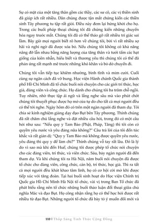 110 | Thắp Sáng Tỉnh Thức Cộng Đồng
Sự có mặt của một tăng thân gồm các thầy, các sư cô, các vị thiền sinh
đã giúp ích rất nhiều. Dân chúng được tận mắt chứng kiến các thiền
sinh Tây phương tu tập rất giỏi. Điều này đem lại hứng khởi cho họ.
Trong các buổi pháp thoại chúng tôi đã chứng kiến những chuyển
hóa ngay trước mắt. Chúng tôi đã có thể tháo gỡ rất nhiều tri giác sai
lầm. Bây giờ mọi người biết rõ hơn về chúng tôi, bởi vì rất nhiều sợ
hãi và nghi ngờ đã được xóa bỏ. Nếu chúng tôi không có khả năng
nâng đỡ lẫn nhau bằng năng lượng của tăng thân và tưới tẩm các hạt
giống của kiên nhẫn, hiểu biết và thương yêu thì chúng tôi có thể đã
phản ứng rất mạnh mẽ trước những khó khăn và bỏ dở chuyến đi.
Chúng tôi vẫn tiếp tục khiêm nhường, bình tĩnh và mỉm cười. Cuối
cùng sự ngăn cách đã vỡ bung. Học viện Hành chánh Quốc gia thành
phố Hồ Chí Minh đã tổ chức buổi nói chuyện cho các giới trí thức, học
giả, đảng viên và công chức. Họ dành cho chúng tôi ba trăm chỗ ngồi.
Tuy nhiên, nhờ thực tập ái ngữ và lắng nghe sâu mà vào phút chót
chúng tôi thuyết phục được họ mở cửa tự do cho tất cả mọi người đều
có thể tới nghe. Ngày hôm đó có trên một ngàn người đã tham dự. Tôi
chia sẻ kinh nghiệm giảng dạy đạo Bụt bên Tây phương. Thính chúng
đã rất chăm chú lắng nghe và đặt nhiều câu hỏi, trong đó có một câu
hỏi như sau: “Nếu quy y Tam Bảo (Phật, Pháp, Tăng) thì tôi còn có
quyền yêu nước và yêu đảng nữa không?” Câu trả lời của tôi đến tức
khắc và rất giản dị: “Quy y Tam Bảo mà không được quyền yêu nước,
yêu đảng thì quy y để làm chi?” Thính chúng vỗ tay rất lâu. Đó là lý
do vì sao mà khi đến Huế, chúng tôi được phép tổ chức nói chuyện
cho các đảng viên, trí thức, và viên chức. Sáu, bảy ngàn người đã đến
tham dự. Và khi chúng tôi ra Hà Nội, năm buổi nói chuyện đã được
tổ chức cho đảng viên, công chức, cán bộ, trí thức, học giả. Thì ra tất
cả mọi người đều khát khao tâm linh, họ có cơ hội cởi mở khi được
tiếp xúc với tăng đoàn. Tại hai buổi sinh hoạt do Học viện Chính trị
Quốc gia Hồ Chí Minh Hà Nội tổ chức, vài vị trong Ban Tổ chức đã
phát biểu rằng nên tổ chức những buổi thảo luận đối thoại giữa chủ
nghĩa Mác và đạo Bụt. Họ công nhận rằng họ có thể học hỏi được rất
nhiều từ đạo Bụt. Những người tổ chức đã bày tỏ ý muốn đổi mới và
 