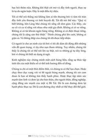 111 | Thắp Sáng Tỉnh Thức Cộng Đồng
học hỏi thêm nữa. Không khí thật cởi mở và đầy tình người, thực sự
là tự do ngôn luận. Đây là một điều kỳ diệu.
Tôi có thể nói thẳng mà không làm ai tổn thương bởi vì tâm tôi tràn
đầy tình yêu thương và tình huynh đệ. Tôi đã nói thế này: “Quý vị
biết không, bên Làng Mai chúng tôi sống rất đơn giản. Các thầy, các
sư cô và cư sĩ sống với nhau như một gia đình. Không ai có xe riêng.
Không ai có tài khoản ngân hàng riêng. Không ai có điện thoại riêng,
chúng tôi là cộng sản thứ thiệt.” Thính chúng phá lên cười, không ai
giận cả. Và thông điệp của chúng tôi đã được tiếp nhận.
Có người lo cho an ninh của tôi bởi vì tôi đã dám đả động đến những
vấn đề quan trọng, ví dụ như nạn tham nhũng. Tuy nhiên, chúng tôi
thấy là chúng tôi có thể nói lên sự thật, nói ra những gì tự đáy lòng,
bởi vì chúng tôi biết sử dụng ái ngữ.
Kinh nghiệm này chứng minh một cách hùng hồn, rằng sự thức tập
tinh tấn của một thiểu số có thể ảnh hưởng đến số đông.
Chúng ta chỉ có một thời điểm thôi, và chúng ta có thể lựa chọn. Hoặc
chạy theo dục vọng với vẻ bề ngoài hùng mạnh, nhưng tôi xin cam
đoan là bạn sẽ không tìm thấy hạnh phúc. Hoặc thực tập năm sức
mạnh tâm linh và đem lại cho bản thân, cho người thân, đồng nghiệp,
cộng đồng sức mạnh của một vị Bồ Tát. Đó là con đường đem lại
hạnh phúc thực sự. Đó là con đường duy nhất có thể thay đổi thế giới.
 