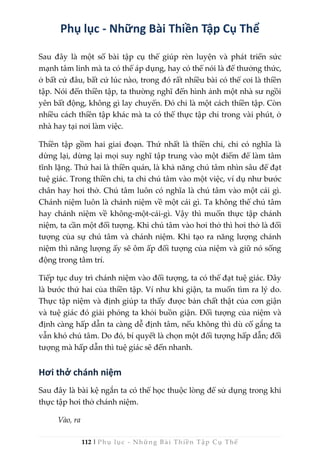 112 | Phụ lục - Những Bài Thiền Tập Cụ Thể
Phụ lục - Những Bài Thiền Tập Cụ Thể
Sau đây là một số bài tập cụ thể giúp rèn luyện và phát triển sức
mạnh tâm linh mà ta có thể áp dụng, hay có thể nói là để thưởng thức,
ở bất cứ đâu, bất cứ lúc nào, trong đó rất nhiều bài có thể coi là thiền
tập. Nói đến thiền tập, ta thường nghĩ đến hình ảnh một nhà sư ngồi
yên bất động, không gì lay chuyển. Đó chỉ là một cách thiền tập. Còn
nhiều cách thiền tập khác mà ta có thể thực tập chỉ trong vài phút, ở
nhà hay tại nơi làm việc.
Thiền tập gồm hai giai đoạn. Thứ nhất là thiền chỉ, chỉ có nghĩa là
dừng lại, dừng lại mọi suy nghĩ tập trung vào một điểm để làm tâm
tĩnh lặng. Thứ hai là thiền quán, là khả năng chú tâm nhìn sâu để đạt
tuệ giác. Trong thiền chỉ, ta chỉ chú tâm vào một việc, ví dụ như bước
chân hay hơi thở. Chú tâm luôn có nghĩa là chú tâm vào một cái gì.
Chánh niệm luôn là chánh niệm về một cái gì. Ta không thể chú tâm
hay chánh niệm về không-một-cái-gì. Vậy thì muốn thực tập chánh
niệm, ta cần một đối tượng. Khi chú tâm vào hơi thở thì hơi thở là đối
tượng của sự chú tâm và chánh niệm. Khi tạo ra năng lượng chánh
niệm thì năng lượng ấy sẽ ôm ấp đối tượng của niệm và giữ nó sống
động trong tâm trí.
Tiếp tục duy trì chánh niệm vào đối tượng, ta có thể đạt tuệ giác. Đây
là bước thứ hai của thiền tập. Ví như khi giận, ta muốn tìm ra lý do.
Thực tập niệm và định giúp ta thấy được bản chất thật của cơn giận
và tuệ giác đó giải phóng ta khỏi buồn giận. Đối tượng của niệm và
định càng hấp dẫn ta càng dễ định tâm, nếu không thì dù cố gắng ta
vẫn khó chú tâm. Do đó, bí quyết là chọn một đối tượng hấp dẫn; đối
tượng mà hấp dẫn thì tuệ giác sẽ đến nhanh.
Hơi thở chánh niệm
Sau đây là bài kệ ngắn ta có thể học thuộc lòng để sử dụng trong khi
thực tập hơi thở chánh niệm.
Vào, ra
 