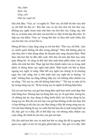 113 | Phụ lục - Những Bài Thiền Tập Cụ Thể
Sâu, chậm
Khỏe, nhẹ
Lắng, cười
Hiện tại, tuyệt vời
Hai chữ đầu: “Vào, ra” có nghĩa là “Thở vào, tôi biết tôi thở vào; thở
ra, tôi biết tôi thở ra”. Khi thở vào, ta chỉ chú tâm tới hơi thở vào.
Không suy nghĩ, hoàn toàn chú tâm vào hơi thở vào. Cũng vậy, khi
thở ra, ta hoàn toàn chú tâm vào hơi thở ra. Đây là bài tập đầu tiên. Ta
tiếp tục nói thầm “Vào, ra” trong khi thở và theo dõi suốt chiều dài
của hơi thở vào và hơi thở ra.
Đừng để tâm ý chạy lăng xăng xa rời hơi thở: “Thở vào, tôi biết... trời
ơi, mình quên không tắt đèn trong phòng!” Như thế không phải là
chú tâm, bởi vì tâm đang nhảy từ chuyện này sang chuyện khác. Phải
theo dõi hơi thở từ đầu đến cuối. Hơi thở chỉ kéo dài bốn hay năm
giây đồng hồ. Ai cũng có thể chú tâm một trăm phần trăm vào suốt
chiều dài một hơi thở. Thực tập hơi thở chánh niệm vào ra trong một
phút, ta dừng được suy nghĩ một phút. Thật tuyệt vời khi ta được
ngưng suy nghĩ và sống. Hầu hết suy nghĩ của chúng ta là chướng
ngại cho việc sống, bởi vì khi miệt mài suy nghĩ thì ta không “có
mặt”, không thực sự sống, không tiếp xúc với những mầu nhiệm của
sự sống. “Tôi suy tư, nên tôi không hiện hữu.” “Tôi suy tư nên tôi bị
lạc trong rừng suy tư.” Bị lạc trong suy tư nghĩa là không hiện hữu.
Giả sử con trai hay con gái bạn đang bên cạnh bạn mỉm cười đẹp như
một bông hoa. Nhưng bạn lại đang bận suy tư về quá khứ, tương lai,
về những dự án, hay đang lo lắng buồn khổ, tức là bạn đang bị lạc
trong suy tư. Khi đó con trai hay con gái bạn không có đó cho bạn, bởi
vì bạn không có đó cho các con. Bạn đang ở đâu đó trong rừng suy tư.
Chỉ cần bạn không bị suy tư cuốn hút thì bạn đã có mặt trong hiện tại
rồi, bây giờ và ở đây, để có thể tiếp xúc với những mầu nhiệm của
cuộc sống, đó chính là con trai, con gái của bạn.
Chỉ cần một hơi thở vào và một hơi thở ra cũng đủ để ta ngưng thói
quen suy nghĩ và trở về với giây phút hiện tại - bây giờ và ở đây. Khi
 