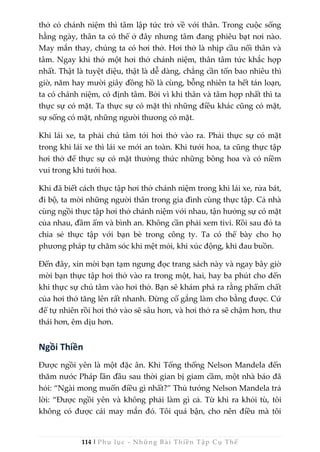 114 | Phụ lục - Những Bài Thiền Tập Cụ Thể
thở có chánh niệm thì tâm lập tức trở về với thân. Trong cuộc sống
hằng ngày, thân ta có thể ở đây nhưng tâm đang phiêu bạt nơi nào.
May mắn thay, chúng ta có hơi thở. Hơi thở là nhịp cầu nối thân và
tâm. Ngay khi thở một hơi thở chánh niệm, thân tâm tức khắc hợp
nhất. Thật là tuyệt diệu, thật là dễ dàng, chẳng cần tốn bao nhiêu thì
giờ, năm hay mười giây đồng hồ là cùng, bỗng nhiên ta hết tán loạn,
ta có chánh niệm, có định tâm. Bởi vì khi thân và tâm hợp nhất thì ta
thực sự có mặt. Ta thực sự có mặt thì những điều khác cũng có mặt,
sự sống có mặt, những người thương có mặt.
Khi lái xe, ta phải chú tâm tới hơi thở vào ra. Phải thực sự có mặt
trong khi lái xe thì lái xe mới an toàn. Khi tưới hoa, ta cũng thực tập
hơi thở để thực sự có mặt thưởng thức những bông hoa và có niềm
vui trong khi tưới hoa.
Khi đã biết cách thực tập hơi thở chánh niệm trong khi lái xe, rửa bát,
đi bộ, ta mời những người thân trong gia đình cùng thực tập. Cả nhà
cùng ngồi thực tập hơi thở chánh niệm với nhau, tận hưởng sự có mặt
của nhau, đầm ấm và bình an. Không cần phải xem tivi. Rồi sau đó ta
chia sẻ thực tập với bạn bè trong công ty. Ta có thể bày cho họ
phương pháp tự chăm sóc khi mệt mỏi, khi xúc động, khi đau buồn.
Đến đây, xin mời bạn tạm ngưng đọc trang sách này và ngay bây giờ
mời bạn thực tập hơi thở vào ra trong một, hai, hay ba phút cho đến
khi thực sự chú tâm vào hơi thở. Bạn sẽ khám phá ra rằng phẩm chất
của hơi thở tăng lên rất nhanh. Đừng cố gắng làm cho bằng được. Cứ
để tự nhiên rồi hơi thở vào sẽ sâu hơn, và hơi thở ra sẽ chậm hơn, thư
thái hơn, êm dịu hơn.
Ngồi Thiền
Được ngồi yên là một đặc ân. Khi Tổng thống Nelson Mandela đến
thăm nước Pháp lần đầu sau thời gian bị giam cầm, một nhà báo đã
hỏi: “Ngài mong muốn điều gì nhất?” Thủ tướng Nelson Mandela trả
lời: “Được ngồi yên và không phải làm gì cả. Từ khi ra khỏi tù, tôi
không có được cái may mắn đó. Tôi quá bận, cho nên điều mà tôi
 