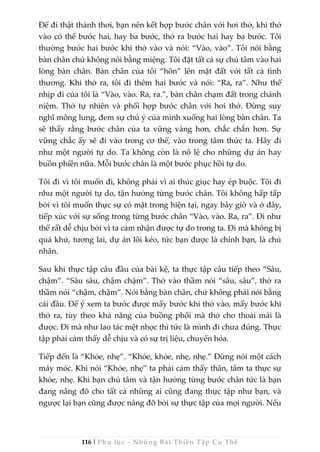 116 | Phụ lục - Những Bài Thiền Tập Cụ Thể
Để đi thật thảnh thơi, bạn nên kết hợp bước chân với hơi thở, khi thở
vào có thể bước hai, hay ba bước, thở ra bước hai hay ba bước. Tôi
thường bước hai bước khi thở vào và nói: “Vào, vào”. Tôi nói bằng
bàn chân chứ không nói bằng miệng. Tôi đặt tất cả sự chú tâm vào hai
lòng bàn chân. Bàn chân của tôi “hôn” lên mặt đất với tất cả tình
thương. Khi thở ra, tôi đi thêm hai bước và nói: “Ra, ra”. Như thế
nhịp đi của tôi là “Vào, vào. Ra, ra.”, bàn chân chạm đất trong chánh
niệm. Thở tự nhiên và phối hợp bước chân với hơi thở. Đừng suy
nghĩ mông lung, đem sự chú ý của mình xuống hai lòng bàn chân. Ta
sẽ thấy rằng bước chân của ta vững vàng hơn, chắc chắn hơn. Sự
vững chắc ấy sẽ đi vào trong cơ thể, vào trong tâm thức ta. Hãy đi
như một người tự do. Ta không còn là nô lệ cho những dự án hay
buồn phiền nữa. Mỗi bước chân là một bước phục hồi tự do.
Tôi đi vì tôi muốn đi, không phải vì ai thúc giục hay ép buộc. Tôi đi
như một người tự do, tận hưởng từng bước chân. Tôi không hấp tấp
bởi vì tôi muốn thực sự có mặt trong hiện tại, ngay bây giờ và ở đây,
tiếp xúc với sự sống trong từng bước chân “Vào, vào. Ra, ra”. Đi như
thế rất dễ chịu bởi vì ta cảm nhận được tự do trong ta. Đi mà không bị
quá khứ, tương lai, dự án lôi kéo, tức bạn được là chính bạn, là chủ
nhân.
Sau khi thực tập câu đầu của bài kệ, ta thực tập câu tiếp theo “Sâu,
chậm”. “Sâu sâu, chậm chậm”. Thở vào thầm nói “sâu, sâu”, thở ra
thầm nói “chậm, chậm”. Nói bằng bàn chân, chứ không phải nói bằng
cái đầu. Để ý xem ta bước được mấy bước khi thở vào, mấy bước khi
thở ra, tùy theo khả năng của buồng phổi mà thở cho thoải mái là
được. Đi mà như lao tác mệt nhọc thì tức là mình đi chưa đúng. Thực
tập phải cảm thấy dễ chịu và có sự trị liệu, chuyển hóa.
Tiếp đến là “Khỏe, nhẹ”. “Khỏe, khỏe, nhẹ, nhẹ.” Đừng nói một cách
máy móc. Khi nói “Khỏe, nhẹ” ta phải cảm thấy thân, tâm ta thực sự
khỏe, nhẹ. Khi bạn chú tâm và tận hưởng từng bước chân tức là bạn
đang nâng đỡ cho tất cả những ai cũng đang thực tập như bạn, và
ngược lại bạn cũng được nâng đỡ bởi sự thực tập của mọi người. Nếu
 
