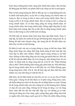 117 | Phụ lục - Những Bài Thiền Tập Cụ Thể
bước được những bước chân vững chãi, thảnh thơi, khỏe, nhẹ, thì bạn
đã đóng góp rất nhiều vào phẩm chất cuộc sống của tất cả mọi người.
Phải có khả năng buông bỏ. Bất cứ điều gì xảy ra cũng không làm cho
ta đánh mất hạnh phúc, an lạc bởi vì năng lượng của chánh niệm có
trong ta. Bụt có trong ta khi ta mỉm cười trong chánh niệm. Bụt có
trong ta khi ta đi trong chánh niệm. Bụt có trong ta khi ta uống trà
trong chánh niệm. Ta có khả năng uống trà trong chánh niệm, đi
trong chánh niệm, thở trong chánh niệm. Đừng nghĩ rằng Bụt là một
khái niệm trừu tượng. Bụt rất cụ thể. Bụt là năng lượng chánh niệm
luôn có sẵn trong ta, nếu ta biết cách sử dụng.
Tôi biết một nữ doanh nhân luôn luôn thực tập thiền hành. Thay vì
hấp tấp, bà dành cho mình đủ thì giờ để thưởng thức từng bước đi và
không hề tính toán chuyện công việc trong khi đi. Bà biết chăm sóc
thân tâm với tất cả tình thương.
Đi thiền là một việc mà ai trong chúng ta cũng có thể học được. Biết
rằng mình đang còn sống, biết rằng mình đang đi trên mặt địa cầu
xinh đẹp là điều mầu nhiệm. Nhiều người trong chúng ta chỉ biết
chạy, không có khả năng sống sâu sắc trong giờ phút hiện tại. Nếu chỉ
đi để tới một địa điểm khác tức là ta đang hy sinh những bước đi của
mình. Ta đánh mất sự sống trong khi đi, ta bị lỗ vốn. Thiên Đường
nằm ở đâu? Thiên Đường nằm trong giây phút hiện tại. Nếu biết thực
tập đi trong chánh niệm thì ta có thể tiếp xúc với Thiên Đường ngay
trong từng bước chân. Chỉ là vấn đề thực tập mà thôi, biết bao mầu
nhiệm của cuộc đời đang có mặt đó cho ta.
Một hôm, tôi đi thiền hành tại xóm Hạ với các xơ và các cha cố Thiên
Chúa giáo. Chúng tôi đi trên thảm cỏ về phía rừng. Đang mùa xuân,
rất nhiều bông hoa nhỏ li ti đủ màu sắc nở khắp thảm cỏ xanh. Chúng
tôi đi trong chánh niệm cho nên chúng tôi có thể thưởng thức những
vẻ đẹp đó của cuộc sống. Chúng tôi đi trong im lặng, vui với từng
bước chân đặt êm dịu lên mặt đất, tiếp xúc với những gì có mặt.
Chúng tôi dừng lại ở bìa rừng, ngồi xuống lắng nghe tiếng chim hót
và ngắm nhìn ánh nắng xuyên qua kẽ lá. Hôm đó, phần đông chúng
 