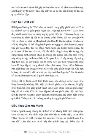 119 | Phụ lục - Những Bài Thiền Tập Cụ Thể
tức khắc trước khi có thể gây tai hại cho mình và cho người thương.
Mảnh giấy ấy là một vị Bụt, hãy cất vào ví, để khi cần thì lấy ra đọc và
quay về thực tập.
Hiện Tại Tuyệt Vời
Bài tập cuối cùng là: “Thở vào, tôi an trú trong giây phút hiện tại. Thở
ra, tôi biết đây là giây phút tuyệt vời. Hiện tại, tuyệt vời.” Giây phút
duy nhất mà ta thực sự sống là giây phút hiện tại. Điều này đúng cho
cả những tù nhân bị kết án tù chung thân. Trong bài nói chuyện với
150 tù nhân tại nhà tù Maryland gần thủ đô Washington, tôi chia sẻ
với họ rằng họ có thể sống hạnh phúc trong giây phút hiện tại, ngay
bây giờ và ở đây. Tôi nói rằng: “Khi bước vào khám đường này, dù
phải qua nhiều lớp cửa sắt, tôi vẫn thấy rằng không khí trong này
cũng trong lành không khác gì không khí ngoài kia, bầu trời trong
này cũng trong xanh như bầu trời ngoài kia, cỏ cây trong này cũng
đẹp tươi như cỏ cây ngoài kia. Ở trong này, các bạn cũng có đủ điều
kiện để thực tập đi trong chánh niệm, thở trong chánh niệm. Nếu các
bạn biết thực tập thì giây phút này sẽ là giây phút tuyệt vời. Các bạn
không cần đợi đến khi ra khỏi nơi đây mới hạnh phúc.” Các tù nhân
rất chăm chú nghe và tỏ ý quyết tâm thực tập.
Trong bất cứ hoàn cảnh khó khăn nào, nếu chúng ta biết mở rộng
lòng đón nhận những điều kiện của hạnh phúc, an lạc sẵn có, thì giây
phút hiện tại sẽ là giây phút tuyệt vời. Hạnh phúc luôn có mặt, ngay
bây giờ và ở đây. Chỉ cần thực tập trở về với phút giây hiện tại, thực
tập để chuyển hóa thói quen đuổi theo tương lai hay chìm đắm trong
quá khứ. Ta học cách ăn mừng sự sống trong giờ phút hiện tại.
Điều Phục Cảm Xúc Mạnh
Nhiều người trong chúng ta rất khổ sở vì không biết cách điều phục
cảm xúc mạnh. Khi thấy một cảm thọ bất an xuất hiện, ta tự nhủ:
“Thở vào, tôi có mặt cho cảm thọ của tôi. Thở ra, tôi an tịnh cảm thọ
của tôi.” Làm như vậy ta sẽ thấy tâm mình lắng dịu. Điều này rất
 