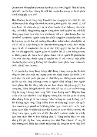 12 | Quyền Lực Đích Thực
Quan niệm về quyền lực trong đạo Bụt khác hơn. Người Phật tử cũng
nghĩ đến quyền lực, nhưng là một thứ quyền lực mang lại hạnh phúc
chứ không gây đau khổ.
Thói thường thì ai cũng chạy theo tiền bạc và quyền lực chính trị. Rất
nhiều người tin rằng nếu có được những thứ quyền lực đó thì có thể
làm được rất nhiều chuyện và sẽ được hạnh phúc. Nhưng nếu nhìn
sâu, ta sẽ thấy rằng những người đang theo đuổi quyền lực chính là
những người rất đau khổ, đau khổ trước hết là vì phải tranh đua, bởi
vì có biết bao nhiêu người đang đeo đuổi cùng một quyền lực như họ.
Ta tin rằng quyền lực mà ta đang theo đuổi là hiếm hoi, khó đạt tới và
chỉ có thể có được bằng cách loại trừ những người khác. Tuy nhiên,
ngay cả khi có quyền lực rồi, ta lại cảm thấy quyền lực đó vẫn chưa
đủ. Tôi đã gặp nhiều người giàu có, quyền thế và danh tiếng nhưng
lại không mấy khi được hạnh phúc, thậm chí có người đã phải tự tử.
Cho nên tiền bạc, danh vọng và quyền lực có thể đem lại một phần
nào hạnh phúc nhưng không thể bảo đảm hạnh phúc hoàn toàn nếu
thiếu yếu tố tình thương.
Ai có quyền lực bằng Tổng thống Mỹ? Tổng thống George W. Bush là
tổng tư lệnh của một lực lượng quân sự hùng mạnh bậc nhất, là vị
lãnh đạo của một quốc gia giàu có nhất thế giới. Không mấy ai nhiều
quyền lực như ông. Nhưng không có nghĩa Tổng thống là một người
hạnh phúc. Tôi tin rằng mặc dù với bao nhiêu cái-gọi-là quyền lực
trong tay, Tổng thống Bush vẫn cảm thấy bất lực và đau khổ vô cùng.
Ông ta đang ở trong tình trạng “tiến thoái lưỡng nan”: Tiếp tục hay
chấm dứt cuộc chiến ở Iraq? Tiếp tục cũng khó mà rút quân về cũng
khó, chẳng khác gì bị hóc xương, “khạc không ra, nuốt không trôi.”
Tôi không nghĩ rằng Tổng thống Bush thường ngủ được yên giấc.
Làm sao mà ngủ yên được khi hàng trăm ngàn thanh niên nước mình
đang ngày đêm hy sinh nơi trận địa. Làm sao tránh khỏi ác mộng khi
hàng trăm ngàn người dân vô tội phải chết vì chính sách của mình.
Bạn may mắn lắm vì bạn không phải là Tổng thống Hoa Kỳ, nếu
không thì giờ này bạn đang vô cùng đau khổ. Một điều rất rõ ràng là
nếu những nhà lãnh đạo chính trị không lấy lòng từ bi và hiểu biết
 