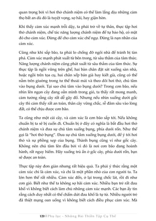 120 | Phụ lục - Những Bài Thiền Tập Cụ Thể
quan trọng bởi vì hơi thở chánh niệm có thể làm lắng dịu những cảm
thọ bất an dù đó là tuyệt vọng, sợ hãi, hay giận hờn.
Khi thấy cảm xúc mạnh trỗi dậy, ta phải trở về tự thân, thực tập hơi
thở chánh niệm, chế tác năng lượng chánh niệm để tự bảo hộ, có mặt
đó cho cảm xúc. Đừng để cho cảm xúc chế ngự. Đừng là nạn nhân của
cảm xúc.
Cũng như khi sắp bão, ta phải lo chống đỡ ngôi nhà để tránh bị tàn
phá. Cảm xúc mạnh phát xuất từ bên trong, từ sâu thẳm của tâm thức.
Năng lượng chánh niệm cũng phát xuất từ sâu thẳm của tâm thức. Sự
thực tập là ngồi vững trên ghế, hai bàn chân đặt sát xuống sàn nhà,
hoặc ngồi trên tọa cụ, hai chân xếp bán già hay kiết già, cũng có thể
nằm trên giường trong tư thế thoải mái và theo dõi hơi thở, chú tâm
vào bụng dưới. Tại sao chú tâm vào bụng dưới? Trong cơn bão, nếu
nhìn lên ngọn cây đang oằn mình trong gió, ta thấy rất mong manh,
cảm tưởng rằng cây rất dễ gãy đổ. Nhưng nếu nhìn xuống dưới gốc
cây thì cảm thấy rất an toàn, thân cây vững chắc, rễ đâm sâu vào lòng
đất, có thể chịu được cơn bão.
Ta cũng như một cái cây, và cảm xúc là cơn bão sắp tới. Nếu không
chuẩn bị ta sẽ bị cuốn đi. Chuẩn bị ở đây có nghĩa là bắt đầu hơi thở
chánh niệm và đưa sự chú tâm xuống bụng, phía dưới rốn. Như thế
gọi là “hơi thở bụng”. Đưa sự chú tâm xuống bụng dưới, để ý tới hơi
thở và sự phồng xẹp của bụng. Thành bụng cũng ví như gốc cây.
Không nên chú tâm lên đầu bởi vì đó là nơi cơn bão đang hoành
hành, rất nguy hiểm. Hãy xuống trú ẩn ở gốc cây, phía dưới rốn, bạn
sẽ được an toàn.
Thực tập này đơn giản nhưng rất hiệu quả. Ta phải ý thức rằng một
cảm xúc chỉ là cảm xúc, và chỉ là một phần nhỏ của con người ta. Ta
lớn hơn thế rất nhiều. Cảm xúc đến, ở lại trong chốc lát, rồi đi như
cơn gió. Biết như thế ta không sợ hãi cảm xúc. Nhiều bạn trẻ rất đau
khổ vì không biết cách làm chủ những cảm xúc mạnh. Các bạn ấy tin
rằng cách duy nhất có thể chấm dứt đau khổ là tự tử. Nhiều người trẻ
đã thiệt mạng oan uổng vì không biết cách điều phục cảm xúc. Mà
 