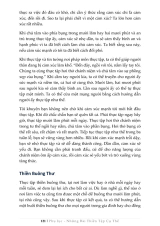 121 | Phụ lục - Những Bài Thiền Tập Cụ Thể
thực ra việc đó đâu có khó, chỉ cần ý thức rằng cảm xúc chỉ là cảm
xúc, đến rồi đi. Sao ta lại phải chết vì một cảm xúc? Ta lớn hơn cảm
xúc rất nhiều.
Khi chú tâm vào phía bụng trong mười lăm hay hai mươi phút và an
trú trong thực tập ấy, cảm xúc sẽ nhẹ dần, ta sẽ cảm thấy bình an và
hạnh phúc vì ta đã biết cách làm chủ cảm xúc. Ta biết rằng sau này,
nếu cảm xúc mạnh có tới ta đã biết cách đối phó.
Khi thực tập và tin tưởng nơi pháp môn thực tập, ta có thể giúp người
thân đang bị cảm xúc làm khổ. “Đến đây, ngồi với tôi, nắm lấy tay tôi.
Chúng ta cùng thực tập hơi thở chánh niệm và chú tâm vào sự phồng
xẹp của bụng.” Khi cầm tay người kia, ta có thể truyền cho người ấy
sức mạnh và niềm tin, cả hai sẽ cùng thở. Mười lăm, hai mươi phút
sau người kia sẽ cảm thấy bình an. Lần sau người ấy có thể tự thực
tập một mình. Ta có thể cứu một mạng người bằng cách hướng dẫn
người ấy thực tập như thế.
Tôi khuyên bạn không nên chờ khi cảm xúc mạnh tới mới bắt đầu
thực tập. Khi đó chắc chắn bạn sẽ quên tất cả. Phải thực tập ngay bây
giờ, thực tập mười lăm phút mỗi ngày. Thực tập hơi thở chánh niệm
trong tư thế ngồi hay nằm, chú tâm vào phần bụng. Hơi thở bụng có
thể rất sâu, rất chậm và rất mạnh. Tiếp tục thực tập như thế trong ba
tuần lễ, bạn sẽ vững vàng hơn nhiều. Rồi khi cảm xúc mạnh trỗi dậy,
bạn sẽ nhớ thực tập và sẽ dễ dàng thành công. Dần dần, cảm xúc sẽ
yếu đi. Bạn không cần phải tranh đấu, cứ để cho năng lượng của
chánh niệm ôm ấp cảm xúc, rồi cảm xúc sẽ yếu bớt và trở xuống vùng
tàng thức.
Thiền Buông Thư
Thực tập thiền buông thư, tại nơi làm việc hay ở nhà mỗi ngày hay
mỗi tuần, sẽ đem lại lợi ích cho bất cứ ai. Dù làm nghề gì, thế nào ở
nơi làm việc ta cũng tìm được một chỗ để buông thư mười lăm phút,
tại nhà cũng vậy. Sau khi thực tập có kết quả, ta có thể hướng dẫn
một buổi thiền buông thư cho mọi người trong gia đình hay cho đồng
 