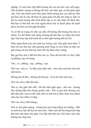 122 | Phụ lục - Những Bài Thiền Tập Cụ Thể
nghiệp. Ta nên thực tập thiền buông thư tại nơi làm việc mỗi ngày.
Nếu bị bệnh, chúng ta không thể làm việc hiệu quả, có khi phải nghỉ
việc. Cho nên dành mười lăm phút thiền buông thư sau mỗi ba, bốn
giờ làm việc là việc rất thực tế, giúp giảm chi phí cho công ty. Bạn có
thể tự mình hướng dẫn buổi thiền tập và sẽ cảm thấy rất thích thú.
Khi bạn có thể làm cho mọi người thoải mái và hạnh phúc thì hạnh
phúc của bạn còn lớn gấp bội phần.
Ta có thể sử dụng chỉ dẫn sau đây để hướng dẫn buông thư cho cả
nhóm. Có thể thỉnh một tiếng chuông khi bắt đầu và chấm dứt buổi
tập. Nếu thực tập một mình thì có thể nghe hướng dẫn từ CD.
Nằm ngửa thoải mái, hai cánh tay buông xuôi. Thư giãn toàn thân. Ý
thức tới sàn nhà hay nệm giường dưới lưng và cảm nhận sự tiếp xúc
giữa lưng với sàn nhà hay nệm. Để cho thân chìm xuống.
Bây giờ hãy chú ý đến hơi thở vào, ra. Theo dõi hơi thở và chú ý đến
sự phồng, xẹp của bụng.
Vào... ra... phồng... xẹp... phồng... xẹp.
Thở vào... thở ra... Ta thấy toàn thân nhẹ... như một cánh bèo trôi trên
mặt nước...
Không cần đi đâu... Không cần làm gì... Ta tự do như mây bay...
Thở vào, chú ý đến đôi mắt...
Thở ra, thư giãn đôi mắt... Để đôi mắt nghỉ ngơi... thở vào... buông
thư những bắp thịt chung quanh mắt... Thở ra gửi tình thương yêu
đến đôi mắt, cảm ơn đôi mắt, nhờ có mắt mà ta thấy được bao nhiêu
màu sắc, bao nhiêu vẻ đẹp...
Thở vào, chú ý đến miệng...
Thở ra, thư giãn miệng... buông thư mọi căng thẳng nơi miệng... Môi
là cánh hoa, hãy để hoa nở trên môi... Mỉm cười để cho hàng trăm bắp
thịt trên mặt được thư giãn. Các bắp thịt trên má, trên hàm, trên cằm
không còn căng nữa.
 