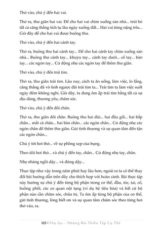 123 | Phụ lục - Những Bài Thiền Tập Cụ Thể
Thở vào, chú ý đến hai vai.
Thở ra, thư giãn hai vai. Để cho hai vai chìm xuống sàn nhà... trút bỏ
tất cả căng thẳng tích tụ lâu ngày xuống đất... Hai vai từng nặng trĩu...
Giờ đây để cho hai vai được buông thư.
Thở vào, chú ý đến hai cánh tay.
Thở ra, buông thư hai cánh tay... Để cho hai cánh tay chìm xuống sàn
nhà... Buông thư cánh tay... khuỷu tay... cánh tay dưới... cổ tay... bàn
tay... các ngón tay... Cử động nhẹ các ngón tay để thêm thư giãn.
Thở vào, chú ý đến trái tim.
Thở ra, thư giãn trái tim. Lâu nay, cách ta ăn uống, làm việc, lo lắng,
căng thẳng đã vô tình ngược đãi trái tim ta... Trái tim ta làm việc suốt
ngày đêm không nghỉ. Giờ đây, ta đang ôm ấp trái tim bằng tất cả sự
dịu dàng, thương yêu, chăm sóc.
Thở vào, chú ý đến đôi chân.
Thở ra, thư giãn đôi chân. Buông thư hai đùi... hai đầu gối... hai bắp
chân... mắt cá chân... hai bàn chân... các ngón chân... Cử động nhẹ các
ngón chân để thêm thư giãn. Gửi tình thương và sự quan tâm đến tận
các ngón chân...
Chú ý tới hơi thở... về sự phồng xẹp của bụng.
Theo dõi hơi thở... và chú ý đến tay, chân... Cử động nhẹ tay, chân.
Nhẹ nhàng ngồi dậy... và đứng dậy...
Thực tập như vậy trong năm phút hay lâu hơn, ngoài ra ta có thể thay
đổi bài hướng dẫn trên đây cho thích hợp với hoàn cảnh. Bài thực tập
này hướng sự chú ý đến từng bộ phận trong cơ thể, đầu, tóc, tai, cổ,
buồng phổi, các cơ quan nội tạng (ví dụ hệ tiêu hóa) và bất cứ bộ
phận nào cần chăm sóc, chữa trị. Ta ôm ấp từng bộ phận của cơ thể,
gửi tình thương, lòng biết ơn và sự quan tâm chăm sóc theo từng hơi
thở vào, ra.
 