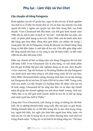 127 | Phụ lục - Làm Việc và Vui Chơi
Phụ lục - Làm Việc và Vui Chơi
Câu chuyện về hãng Patagonia
Kinh nghiệm của tôi về quyền lực, ngay từ khi còn trẻ, là kinh nghiệm
của một tu sĩ. Ở đây tôi muốn chia sẻ với các bạn câu chuyện của một
người đã hiểu ý nghĩa của quyền lực tâm linh trong lĩnh vực kinh
doanh. Yvon Chouinard bắt đầu bước vào thế giới kinh doanh năm
1950, khi ấy anh là nhà vô địch về “leo núi”. Anh bắt đầu tạo mẫu, sản
xuất, và phân phối dụng cụ leo núi. Năm 1964, anh ấn hành mẫu đơn
đặt hàng qua bưu điện, đồng thời giới thiệu sản phẩm chỉ trong 1
trang giấy, lấy tên là Patagonia, trong đó khuyến cáo khách hàng rằng
hàng có thể đến chậm vì anh bận đi leo núi. Cho đến giữa thập niên
80, tổng doanh thu bán ra của công ty đạt 20 triệu USD, và đến năm
1990 thì lên đến 100 triệu USD.
Hiện nay doanh số bán ra hằng năm của hãng Patagonia lên tới trên
230 triệu USD. Yvon Chouinard vẫn là chủ hãng, và vẫn dành phần
lớn thì giờ đi khắp thế giới trắc nghiệm dụng cụ đi núi, chèo thuyền
và leo vách núi. Tạp chí Fortune và Working Mother đã xếp Patagonia
vào danh sách một trăm công ty tốt nhất trong nước để xin vào làm.
Năm 2004, Chouinard khởi xướng chương trình bảo vệ các đại dương
mà Patagonia đã tài trợ hơn 22 triệu USD kể từ năm 1985. Trong cuốn
sách của mình, Let My People Go Surfing (Hãy để nhân viên của tôi
đi lướt sóng), Chouinard kể lại rằng đạo Bụt và sự thực tập chánh
niệm đã giúp cho doanh nghiệp của anh được thịnh vượng. Anh nói:
“Điều thú vị là, thế giới kinh doanh chính là nơi tôi có thể áp dụng
một cách tuyệt hảo triết lý Thiền.”
Cũng như Yvon Chouinard, mỗi chúng ta cũng có những lúc đã thức
tỉnh, đã có những khoảnh khắc sáng suốt, đầy tuệ giác và giải thoát.
Những khoảnh khắc ấy có thể đến trong khi ta dạo chơi trong rừng,
hay ngoài bãi biển, lúc ngồi yên tĩnh bên người bạn thân, hoặc với
một em bé. Có thể là trong lúc ta an nhiên thưởng thức một tách trà
trong chánh niệm. “Uống trà và tôi biết là tôi đang uống trà.” Đó thực
 