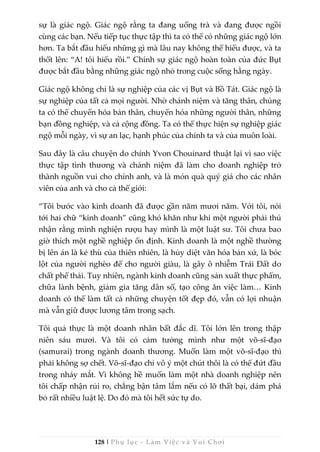 128 | Phụ lục - Làm Việc và Vui Chơi
sự là giác ngộ. Giác ngộ rằng ta đang uống trà và đang được ngồi
cùng các bạn. Nếu tiếp tục thực tập thì ta có thể có những giác ngộ lớn
hơn. Ta bắt đầu hiểu những gì mà lâu nay không thể hiểu được, và ta
thốt lên: “A! tôi hiểu rồi.” Chính sự giác ngộ hoàn toàn của đức Bụt
được bắt đầu bằng những giác ngộ nhỏ trong cuộc sống hằng ngày.
Giác ngộ không chỉ là sự nghiệp của các vị Bụt và Bồ Tát. Giác ngộ là
sự nghiệp của tất cả mọi người. Nhờ chánh niệm và tăng thân, chúng
ta có thể chuyển hóa bản thân, chuyển hóa những người thân, những
bạn đồng nghiệp, và cả cộng đồng. Ta có thể thực hiện sự nghiệp giác
ngộ mỗi ngày, vì sự an lạc, hạnh phúc của chính ta và của muôn loài.
Sau đây là câu chuyện do chính Yvon Chouinard thuật lại vì sao việc
thực tập tình thương và chánh niệm đã làm cho doanh nghiệp trở
thành nguồn vui cho chính anh, và là món quà quý giá cho các nhân
viên của anh và cho cả thế giới:
“Tôi bước vào kinh doanh đã được gần năm mươi năm. Với tôi, nói
tới hai chữ “kinh doanh” cũng khó khăn như khi một người phải thú
nhận rằng mình nghiện rượu hay mình là một luật sư. Tôi chưa bao
giờ thích một nghề nghiệp ổn định. Kinh doanh là một nghề thường
bị lên án là kẻ thù của thiên nhiên, là hủy diệt văn hóa bản xứ, là bóc
lột của người nghèo để cho người giàu, là gây ô nhiễm Trái Đất do
chất phế thải. Tuy nhiên, ngành kinh doanh cũng sản xuất thực phẩm,
chữa lành bệnh, giảm gia tăng dân số, tạo công ăn việc làm… Kinh
doanh có thể làm tất cả những chuyện tốt đẹp đó, vẫn có lợi nhuận
mà vẫn giữ được lương tâm trong sạch.
Tôi quả thực là một doanh nhân bất đắc dĩ. Tôi lớn lên trong thập
niên sáu mươi. Và tôi có cảm tưởng mình như một võ-sĩ-đạo
(samurai) trong ngành doanh thương. Muốn làm một võ-sĩ-đạo thì
phải không sợ chết. Võ-sĩ-đạo chỉ vô ý một chút thôi là có thể đứt đầu
trong nháy mắt. Vì không hề muốn làm một nhà doanh nghiệp nên
tôi chấp nhận rủi ro, chẳng bận tâm lắm nếu có lỡ thất bại, dám phá
bỏ rất nhiều luật lệ. Do đó mà tôi hết sức tự do.
 