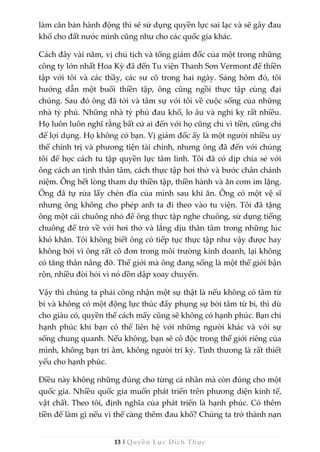 13 | Quyền Lực Đích Thực
làm căn bản hành động thì sẽ sử dụng quyền lực sai lạc và sẽ gây đau
khổ cho đất nước mình cũng như cho các quốc gia khác.
Cách đây vài năm, vị chủ tịch và tổng giám đốc của một trong những
công ty lớn nhất Hoa Kỳ đã đến Tu viện Thanh Sơn Vermont để thiền
tập với tôi và các thầy, các sư cô trong hai ngày. Sáng hôm đó, tôi
hướng dẫn một buổi thiền tập, ông cũng ngồi thực tập cùng đại
chúng. Sau đó ông đã tới và tâm sự với tôi về cuộc sống của những
nhà tỷ phú. Những nhà tỷ phú đau khổ, lo âu và nghi kỵ rất nhiều.
Họ luôn luôn nghĩ rằng bất cứ ai đến với họ cũng chỉ vì tiền, cũng chỉ
để lợi dụng. Họ không có bạn. Vị giám đốc ấy là một người nhiều uy
thế chính trị và phương tiện tài chính, nhưng ông đã đến với chúng
tôi để học cách tu tập quyền lực tâm linh. Tôi đã có dịp chia sẻ với
ông cách an tịnh thân tâm, cách thực tập hơi thở và bước chân chánh
niệm. Ông hết lòng tham dự thiền tập, thiền hành và ăn cơm im lặng.
Ông đã tự rửa lấy chén đĩa của mình sau khi ăn. Ông có một vệ sĩ
nhưng ông không cho phép anh ta đi theo vào tu viện. Tôi đã tặng
ông một cái chuông nhỏ để ông thực tập nghe chuông, sử dụng tiếng
chuông để trở về với hơi thở và lắng dịu thân tâm trong những lúc
khó khăn. Tôi không biết ông có tiếp tục thực tập như vậy được hay
không bởi vì ông rất cô đơn trong môi trường kinh doanh, lại không
có tăng thân nâng đỡ. Thế giới mà ông đang sống là một thế giới bận
rộn, nhiều đòi hỏi vì nó dồn dập xoay chuyển.
Vậy thì chúng ta phải công nhận một sự thật là nếu không có tâm từ
bi và không có một động lực thúc đẩy phụng sự bởi tâm từ bi, thì dù
cho giàu có, quyền thế cách mấy cũng sẽ không có hạnh phúc. Bạn chỉ
hạnh phúc khi bạn có thể liên hệ với những người khác và với sự
sống chung quanh. Nếu không, bạn sẽ cô độc trong thế giới riêng của
mình, không bạn tri âm, không người tri kỷ. Tình thương là rất thiết
yếu cho hạnh phúc.
Điều này không những đúng cho từng cá nhân mà còn đúng cho một
quốc gia. Nhiều quốc gia muốn phát triển trên phương diện kinh tế,
vật chất. Theo tôi, định nghĩa của phát triển là hạnh phúc. Có thêm
tiền để làm gì nếu vì thế càng thêm đau khổ? Chúng ta trở thành nạn
 