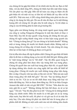 130 | Phụ lục - Làm Việc và Vui Chơi
của chúng tôi lại gặp khó khăn về tài chính nên họ đòi nợ. Bạn có thể
thấy, với dự định tăng 50%, chúng tôi thiếu hụt tiền mặt trầm trọng.
Tôi cần phải vay tiền gấp. Đến nỗi kế toán của công ty thậm chí đã
giới thiệu tôi với một vài tay có liên hệ với Mafia để vay tiền với lãi
suất 28%. Thật mỉa mai, vì 28% cũng chính bằng mức phải trả cho các
công ty tín dụng lúc bấy giờ. Dù sao đi nữa đó thực sự là một khủng
hoảng đối với chúng tôi: tôi gần như bị mất công ty. Và tôi nhận ra
công ty của tôi không phải là một cái gì trường tồn.
Ngay giữa cơn khủng hoảng, tôi cùng mười người quan trọng nhất
của công ty xuống Patagonia (Patagonia là một địa danh có thực ở
Nam Mỹ). Sau khi đi dạo quanh vùng hoang dã chừng độ nửa giờ,
chúng tôi ngồi xuống thành vòng tròn và bàn luận xung quanh câu
hỏi: “Chúng ta đang làm gì? Tại sao chúng ta lại kinh doanh?” Không
một ai trong chúng tôi muốn trở thành doanh nhân. Không một ai
trong chúng tôi có bằng cấp về kinh doanh. Vậy nên chúng tôi cùng
nhìn lại và bàn luận về những gì được coi là giá trị.
Giá trị đầu tiên được đề cập là phẩm chất: Chúng tôi quả thật rất hãnh
diện là đã làm ra những dụng cụ leo núi tốt nhất thế giới. Không phải
là “một trong những” mà là “tốt nhất”. Vậy thì điều quan trọng là
chúng tôi cũng phải làm được như vậy trong lĩnh vực trang phục.
Chúng tôi quyết tâm sản xuất loại trang phục thật tốt, và quyết định
áp dụng những tiêu chuẩn của công nghệ chế tạo mẫu để thiết kế
trang phục. Chúng tôi muốn sản xuất những trang phục tiện dụng,
bền và đẹp. Chuyên viên tạo mẫu có lần nói với tôi: “Khó mà sản xuất
được trang phục tốt nhất thế giới.” Tôi nói: “Sao lại không được?”
Anh ta trả lời: “Cái áo sơ mi tốt nhất được may bằng một loại vải
Italia dệt bằng tay. Nút áo được đơm bằng tay. Đó là áo hiệu Giorgio
Armani độc nhất vô nhị với giá 300 USD.” Tôi hỏi: “Nếu đem bỏ vào
máy giặt thì ra sao?” “Không, không thể làm thế được, áo sẽ co lại
ngay.” Tôi nói: “Vậy thì đâu phải là áo tốt.” Chúng tôi là những khách
hàng của chính mình. Điều tôi muốn là có thể giặt cái áo ấy trong
chậu nước, hay bên bờ suối, rồi phơi và vài giờ sau là có áo mặc lên
máy bay. Cho nên chúng tôi phải xác định thế nào là trang phục có
phẩm chất tốt. Không có một cuốn sách nào nói tới những tiêu chuẩn
 