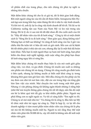 131 | Phụ lục - Làm Việc và Vui Chơi
về phẩm chất của trang phục, cho nên chúng tôi phải tự nghĩ ra
những tiêu chuẩn.
Một điểm khác chúng tôi cho là có giá trị, đó là thời gian linh động.
Khi một người cộng tác của tôi cần đi thám hiểm Annapurna bên Hy-
mã-lạp-sơn trong bốn hay năm tháng thì tôi ở nhà lo việc kinh doanh.
Và khi trở về, anh ấy lại lo công việc kinh doanh để tôi đi. Tôi lái xe từ
California xuống tận cực Nam của Nam Mỹ và leo núi trong sáu
tháng. Đó là lý do vì sao mà tôi đã đặt nhan đề cho cuốn sách của tôi
là: “Hãy để nhân viên của tôi đi lướt sóng.” Công ty tôi có một chính
sách là “Sóng lên là ta đi lướt sóng.” Đơn giản quá, đúng không nào?
Nhưng bạn có biết sao không? Ai cũng đi lướt sóng vào lúc 2 giờ vào
chiều thứ Ba tuần tới vì bữa đó mới có giờ rảnh. Khi con cái bị bệnh
thì tất nhiên phải ở nhà săn sóc con, nhưng đây lại là một thái độ hoàn
toàn khác. Nếu bạn là một người thực sự ham mê lướt sóng, bạn phải
kiếm cho được một nghề nghiệp, một cuộc sống cho phép bạn được
đi lướt sóng ngay khi có sóng lên.
Một điểm khác chúng tôi muốn thực hiện là xóa mờ ranh giới giữa
công việc, vui chơi, và gia đình. Chúng tôi muốn sản xuất ra những
sản phẩm mà chúng tôi sử dụng. Chúng tôi cũng muốn gia đình luôn
ở bên cạnh, nhưng lại không muốn ai biến mất khỏi công ty trong
khoảng thời gian tám giờ làm việc. Mới đầu chúng tôi cho phép các bà
mẹ đem con nhỏ tới nơi làm việc, đặt các em trong hộp các-tông gần
bàn làm việc của mình. Mọi chuyện êm xuôi trong một thời gian.
Nhưng vì văn phòng chúng tôi không ngăn thành những ô riêng biệt
(nhờ thế mà truyền thông giữa chúng tôi rất tốt đẹp), nên lần đó một
em bé la khóc quá trời đã gây ra khá nhiều phiền phức. Người mẹ
phải bồng con ra ngồi ngoài xe. Vợ tôi có sáng kiến: “Em nghĩ ra rồi.
Chúng ta sẽ mở một nhà trẻ.” Và chúng tôi là công ty đầu tiên tại Mỹ
tổ chức một nhà trẻ ngay tại công ty. Thật là hợp lý, và lại tốt cho
doanh nghiệp vì tám mươi phần trăm nhân viên của chúng tôi là phụ
nữ mà tôi thì không muốn mất họ. Người ta nói rằng thay thế một
nhân viên phải tốn 50.000 đô la, vậy tốt nhất là không nên để mất một
nhân viên giỏi.
 