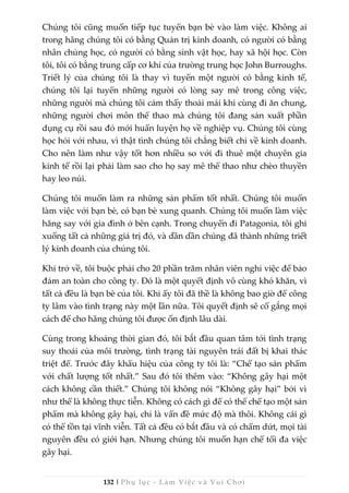 132 | Phụ lục - Làm Việc và Vui Chơi
Chúng tôi cũng muốn tiếp tục tuyển bạn bè vào làm việc. Không ai
trong hãng chúng tôi có bằng Quản trị kinh doanh, có người có bằng
nhân chủng học, có người có bằng sinh vật học, hay xã hội học. Còn
tôi, tôi có bằng trung cấp cơ khí của trường trung học John Burroughs.
Triết lý của chúng tôi là thay vì tuyển một người có bằng kinh tế,
chúng tôi lại tuyển những người có lòng say mê trong công việc,
những người mà chúng tôi cảm thấy thoải mái khi cùng đi ăn chung,
những người chơi môn thể thao mà chúng tôi đang sản xuất phần
dụng cụ rồi sau đó mới huấn luyện họ về nghiệp vụ. Chúng tôi cùng
học hỏi với nhau, vì thật tình chúng tôi chẳng biết chi về kinh doanh.
Cho nên làm như vậy tốt hơn nhiều so với đi thuê một chuyên gia
kinh tế rồi lại phải làm sao cho họ say mê thể thao như chèo thuyền
hay leo núi.
Chúng tôi muốn làm ra những sản phẩm tốt nhất. Chúng tôi muốn
làm việc với bạn bè, có bạn bè xung quanh. Chúng tôi muốn làm việc
hăng say với gia đình ở bên cạnh. Trong chuyến đi Patagonia, tôi ghi
xuống tất cả những giá trị đó, và dần dần chúng đã thành những triết
lý kinh doanh của chúng tôi.
Khi trở về, tôi buộc phải cho 20 phần trăm nhân viên nghỉ việc để bảo
đảm an toàn cho công ty. Đó là một quyết định vô cùng khó khăn, vì
tất cả đều là bạn bè của tôi. Khi ấy tôi đã thề là không bao giờ để công
ty lâm vào tình trạng này một lần nữa. Tôi quyết định sẽ cố gắng mọi
cách để cho hãng chúng tôi được ổn định lâu dài.
Cùng trong khoảng thời gian đó, tôi bắt đầu quan tâm tới tình trạng
suy thoái của môi trường, tình trạng tài nguyên trái đất bị khai thác
triệt để. Trước đây khẩu hiệu của công ty tôi là: “Chế tạo sản phẩm
với chất lượng tốt nhất.” Sau đó tôi thêm vào: “Không gây hại một
cách không cần thiết.” Chúng tôi không nói “Không gây hại” bởi vì
như thế là không thực tiễn. Không có cách gì để có thể chế tạo một sản
phẩm mà không gây hại, chỉ là vấn đề mức độ mà thôi. Không cái gì
có thể tồn tại vĩnh viễn. Tất cả đều có bắt đầu và có chấm dứt, mọi tài
nguyên đều có giới hạn. Nhưng chúng tôi muốn hạn chế tối đa việc
gây hại.
 
