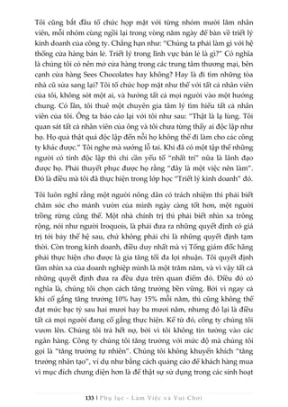 133 | Phụ lục - Làm Việc và Vui Chơi
Tôi cũng bắt đầu tổ chức họp mặt với từng nhóm mười lăm nhân
viên, mỗi nhóm cùng ngồi lại trong vòng năm ngày để bàn về triết lý
kinh doanh của công ty. Chẳng hạn như: “Chúng ta phải làm gì với hệ
thống cửa hàng bán lẻ. Triết lý trong lĩnh vực bán lẻ là gì?” Có nghĩa
là chúng tôi có nên mở cửa hàng trong các trung tâm thương mại, bên
cạnh cửa hàng Sees Chocolates hay không? Hay là đi tìm những tòa
nhà cũ sửa sang lại? Tôi tổ chức họp mặt như thế với tất cả nhân viên
của tôi, không sót một ai, và hướng tất cả mọi người vào một hướng
chung. Có lần, tôi thuê một chuyên gia tâm lý tìm hiểu tất cả nhân
viên của tôi. Ông ta báo cáo lại với tôi như sau: “Thật là lạ lùng. Tôi
quan sát tất cả nhân viên của ông và tôi chưa từng thấy ai độc lập như
họ. Họ quả thật quá độc lập đến nỗi họ không thể đi làm cho các công
ty khác được.” Tôi nghe mà sướng lỗ tai. Khi đã có một tập thể những
người có tính độc lập thì chỉ cần yếu tố “nhất trí” nữa là lãnh đạo
được họ. Phải thuyết phục được họ rằng “đây là một việc nên làm”.
Đó là điều mà tôi đã thực hiện trong lớp học “Triết lý kinh doanh” đó.
Tôi luôn nghĩ rằng một người nông dân có trách nhiệm thì phải biết
chăm sóc cho mảnh vườn của mình ngày càng tốt hơn, một người
trồng rừng cũng thế. Một nhà chính trị thì phải biết nhìn xa trông
rộng, nói như người Iroquois, là phải đưa ra những quyết định có giá
trị tới bảy thế hệ sau, chứ không phải chỉ là những quyết định tạm
thời. Còn trong kinh doanh, điều duy nhất mà vị Tổng giám đốc hãng
phải thực hiện cho được là gia tăng tối đa lợi nhuận. Tôi quyết định
tầm nhìn xa của doanh nghiệp mình là một trăm năm, và vì vậy tất cả
những quyết định đưa ra đều dựa trên quan điểm đó. Điều đó có
nghĩa là, chúng tôi chọn cách tăng trưởng bền vững. Bởi vì ngay cả
khi cố gắng tăng trưởng 10% hay 15% mỗi năm, thì cũng không thể
đạt mức bạc tỷ sau hai mươi hay ba mươi năm, nhưng đó lại là điều
tất cả mọi người đang cố gắng thực hiện. Kể từ đó, công ty chúng tôi
vươn lên. Chúng tôi trả hết nợ, bởi vì tôi không tin tưởng vào các
ngân hàng. Công ty chúng tôi tăng trưởng với mức độ mà chúng tôi
gọi là “tăng trưởng tự nhiên”. Chúng tôi không khuyến khích “tăng
trưởng nhân tạo”, ví dụ như bằng cách quảng cáo để khách hàng mua
vì mục đích chưng diện hơn là để thật sự sử dụng trong các sinh hoạt
 