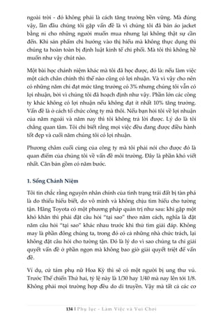 134 | Phụ lục - Làm Việc và Vui Chơi
ngoài trời - đó không phải là cách tăng trưởng bền vững. Mà đúng
vậy, lần đầu chúng tôi gặp vấn đề là vì chúng tôi đã bán áo jacket
bằng nỉ cho những người muốn mua nhưng lại không thật sự cần
đến. Khi sản phẩm chỉ hướng vào thị hiếu mà không thực dụng thì
chúng ta hoàn toàn bị định luật kinh tế chi phối. Mà tôi thì không hề
muốn như vậy chút nào.
Một bài học chánh niệm khác mà tôi đã học được, đó là: nếu làm việc
một cách chân chính thì thế nào cũng có lợi nhuận. Và vì vậy cho nên
có những năm chỉ đạt mức tăng trưởng có 3% nhưng chúng tôi vẫn có
lợi nhuận, bởi vì chúng tôi đã hoạch định như vậy. Phần lớn các công
ty khác không có lợi nhuận nếu không đạt ít nhất 10% tăng trưởng.
Vấn đề là ở cách tổ chức công ty mà thôi. Nếu bạn hỏi tôi về lợi nhuận
của năm ngoái và năm nay thì tôi không trả lời được. Lý do là tôi
chẳng quan tâm. Tôi chỉ biết rằng mọi việc đều đang được điều hành
tốt đẹp và cuối năm chúng tôi có lợi nhuận.
Phương châm cuối cùng của công ty mà tôi phải nói cho được đó là
quan điểm của chúng tôi về vấn đề môi trường. Đây là phần khó viết
nhất. Căn bản gồm có năm bước.
1. Sống Chánh Niệm
Tôi tin chắc rằng nguyên nhân chính của tình trạng trái đất bị tàn phá
là do thiếu hiểu biết, do vô minh và không chịu tìm hiểu cho tường
tận. Hãng Toyota có một phương pháp quản trị như sau: khi gặp một
khó khăn thì phải đặt câu hỏi “tại sao” theo năm cách, nghĩa là đặt
năm câu hỏi “tại sao” khác nhau trước khi thử tìm giải đáp. Không
may là phần đông chúng ta, trong đó có cả những nhà chức trách, lại
không đặt câu hỏi cho tường tận. Đó là lý do vì sao chúng ta chỉ giải
quyết vấn đề ở phần ngọn mà không bao giờ giải quyết triệt để vấn
đề.
Ví dụ, cứ tám phụ nữ Hoa Kỳ thì sẽ có một người bị ung thư vú.
Trước Thế chiến Thứ hai, tỷ lệ này là 1/30 hay 1/40 mà nay lên tới 1/8.
Không phải mọi trường hợp đều do di truyền. Vậy mà tất cả các cơ
 