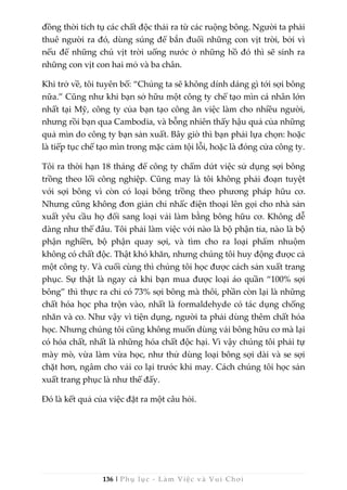 136 | Phụ lục - Làm Việc và Vui Chơi
đồng thời tích tụ các chất độc thải ra từ các ruộng bông. Người ta phải
thuê người ra đó, dùng súng để bắn đuổi những con vịt trời, bởi vì
nếu để những chú vịt trời uống nước ở những hồ đó thì sẽ sinh ra
những con vịt con hai mỏ và ba chân.
Khi trở về, tôi tuyên bố: “Chúng ta sẽ không dính dáng gì tới sợi bông
nữa.” Cũng như khi bạn sở hữu một công ty chế tạo mìn cá nhân lớn
nhất tại Mỹ, công ty của bạn tạo công ăn việc làm cho nhiều người,
nhưng rồi bạn qua Cambodia, và bỗng nhiên thấy hậu quả của những
quả mìn do công ty bạn sản xuất. Bây giờ thì bạn phải lựa chọn: hoặc
là tiếp tục chế tạo mìn trong mặc cảm tội lỗi, hoặc là đóng cửa công ty.
Tôi ra thời hạn 18 tháng để công ty chấm dứt việc sử dụng sợi bông
trồng theo lối công nghiệp. Cũng may là tôi không phải đoạn tuyệt
với sợi bông vì còn có loại bông trồng theo phương pháp hữu cơ.
Nhưng cũng không đơn giản chỉ nhấc điện thoại lên gọi cho nhà sản
xuất yêu cầu họ đổi sang loại vải làm bằng bông hữu cơ. Không dễ
dàng như thế đâu. Tôi phải làm việc với nào là bộ phận tỉa, nào là bộ
phận nghiền, bộ phận quay sợi, và tìm cho ra loại phẩm nhuộm
không có chất độc. Thật khó khăn, nhưng chúng tôi huy động được cả
một công ty. Và cuối cùng thì chúng tôi học được cách sản xuất trang
phục. Sự thật là ngay cả khi bạn mua được loại áo quần “100% sợi
bông” thì thực ra chỉ có 73% sợi bông mà thôi, phần còn lại là những
chất hóa học pha trộn vào, nhất là formaldehyde có tác dụng chống
nhăn và co. Như vậy vì tiện dụng, người ta phải dùng thêm chất hóa
học. Nhưng chúng tôi cũng không muốn dùng vải bông hữu cơ mà lại
có hóa chất, nhất là những hóa chất độc hại. Vì vậy chúng tôi phải tự
mày mò, vừa làm vừa học, như thử dùng loại bông sợi dài và se sợi
chặt hơn, ngâm cho vải co lại trước khi may. Cách chúng tôi học sản
xuất trang phục là như thế đấy.
Đó là kết quả của việc đặt ra một câu hỏi.
 