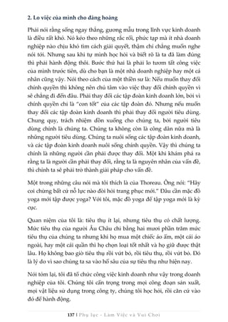 137 | Phụ lục - Làm Việc và Vui Chơi
2. Lo việc của mình cho đàng hoàng
Phải nói rằng sống ngay thẳng, gương mẫu trong lĩnh vực kinh doanh
là điều rất khó. Nó kéo theo những rắc rối, phức tạp mà ít nhà doanh
nghiệp nào chịu khó tìm cách giải quyết, thậm chí chẳng muốn nghe
nói tới. Nhưng sau khi tự mình học hỏi và biết rõ là ta đã làm đúng
thì phải hành động thôi. Bước thứ hai là phải lo tươm tất công việc
của mình trước tiên, dù cho bạn là một nhà doanh nghiệp hay một cá
nhân cũng vậy. Nói theo cách của một thiền sư là: Nếu muốn thay đổi
chính quyền thì không nên chú tâm vào việc thay đổi chính quyền vì
sẽ chẳng đi đến đâu. Phải thay đổi các tập đoàn kinh doanh lớn, bởi vì
chính quyền chỉ là “con tốt” của các tập đoàn đó. Nhưng nếu muốn
thay đổi các tập đoàn kinh doanh thì phải thay đổi người tiêu dùng.
Chung quy, trách nhiệm dồn xuống cho chúng ta, bởi người tiêu
dùng chính là chúng ta. Chúng ta không còn là công dân nữa mà là
những người tiêu dùng. Chúng ta nuôi sống các tập đoàn kinh doanh,
và các tập đoàn kinh doanh nuôi sống chính quyền. Vậy thì chúng ta
chính là những người cần phải được thay đổi. Một khi khám phá ra
rằng ta là người cần phải thay đổi, rằng ta là nguyên nhân của vấn đề,
thì chính ta sẽ phải trở thành giải pháp cho vấn đề.
Một trong những câu nói mà tôi thích là của Thoreau. Ông nói: “Hãy
coi chừng bất cứ nỗ lực nào đòi hỏi trang phục mới.” Đâu cần mặc đồ
yoga mới tập được yoga? Với tôi, mặc đồ yoga để tập yoga mới là kỳ
cục.
Quan niệm của tôi là: tiêu thụ ít lại, nhưng tiêu thụ có chất lượng.
Mức tiêu thụ của người Âu Châu chỉ bằng hai mươi phần trăm mức
tiêu thụ của chúng ta nhưng khi họ mua một chiếc áo ấm, một cái áo
ngoài, hay một cái quần thì họ chọn loại tốt nhất và họ giữ được thật
lâu. Họ không bao giờ tiêu thụ rồi vứt bỏ, rồi tiêu thụ, rồi vứt bỏ. Đó
là lý do vì sao chúng ta sa vào hố sâu của sự tiêu thụ như hiện nay.
Nói tóm lại, tôi đã tổ chức công việc kinh doanh như vậy trong doanh
nghiệp của tôi. Chúng tôi cẩn trọng trong mọi công đoạn sản xuất,
mọi vật liệu sử dụng trong công ty, chúng tôi học hỏi, rồi căn cứ vào
đó để hành động.
 